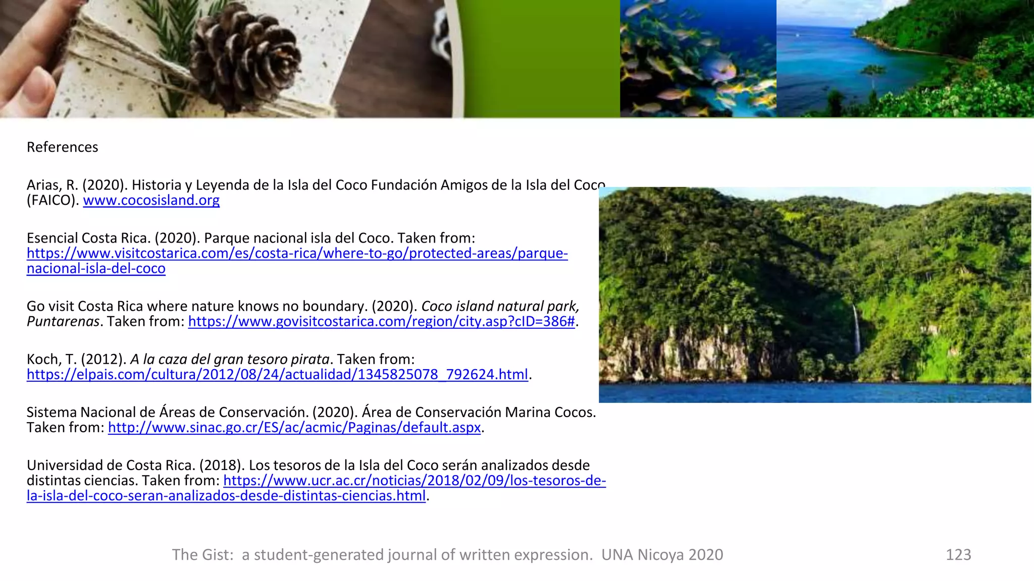 References
Arias, R. (2020). Historia y Leyenda de la Isla del Coco Fundación Amigos de la Isla del Coco
(FAICO). www.cocosisland.org
Esencial Costa Rica. (2020). Parque nacional isla del Coco. Taken from:
https://www.visitcostarica.com/es/costa-rica/where-to-go/protected-areas/parque-
nacional-isla-del-coco
Go visit Costa Rica where nature knows no boundary. (2020). Coco island natural park,
Puntarenas. Taken from: https://www.govisitcostarica.com/region/city.asp?cID=386#.
Koch, T. (2012). A la caza del gran tesoro pirata. Taken from:
https://elpais.com/cultura/2012/08/24/actualidad/1345825078_792624.html.
Sistema Nacional de Áreas de Conservación. (2020). Área de Conservación Marina Cocos.
Taken from: http://www.sinac.go.cr/ES/ac/acmic/Paginas/default.aspx.
Universidad de Costa Rica. (2018). Los tesoros de la Isla del Coco serán analizados desde
distintas ciencias. Taken from: https://www.ucr.ac.cr/noticias/2018/02/09/los-tesoros-de-
la-isla-del-coco-seran-analizados-desde-distintas-ciencias.html.
The Gist: a student-generated journal of written expression. UNA Nicoya 2020 123
 