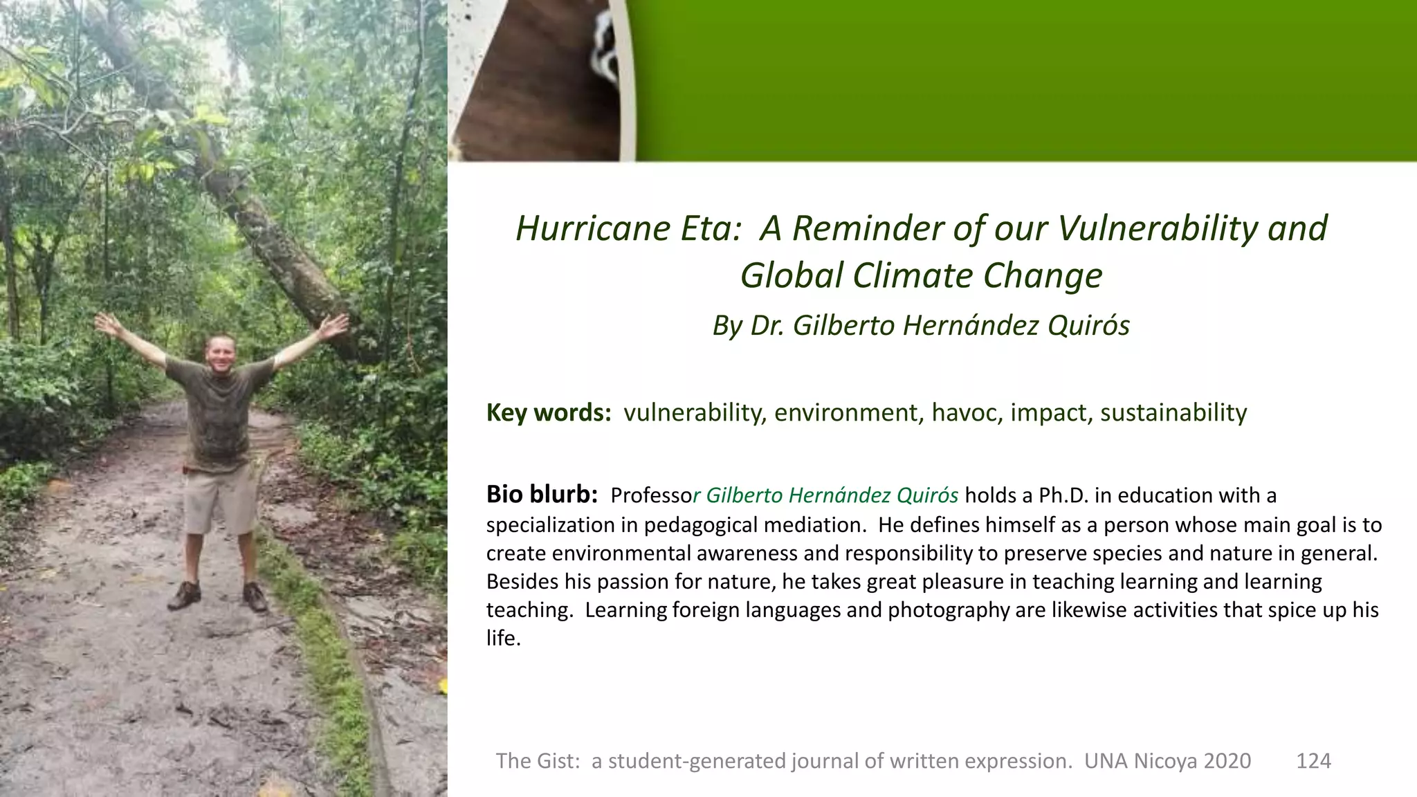 Hurricane Eta: A Reminder of our Vulnerability and
Global Climate Change
By Dr. Gilberto Hernández Quirós
Key words: vulnerability, environment, havoc, impact, sustainability
The Gist: a student-generated journal of written expression. UNA Nicoya 2020 124
Bio blurb: Professor Gilberto Hernández Quirós holds a Ph.D. in education with a
specialization in pedagogical mediation. He defines himself as a person whose main goal is to
create environmental awareness and responsibility to preserve species and nature in general.
Besides his passion for nature, he takes great pleasure in teaching learning and learning
teaching. Learning foreign languages and photography are likewise activities that spice up his
life.
 