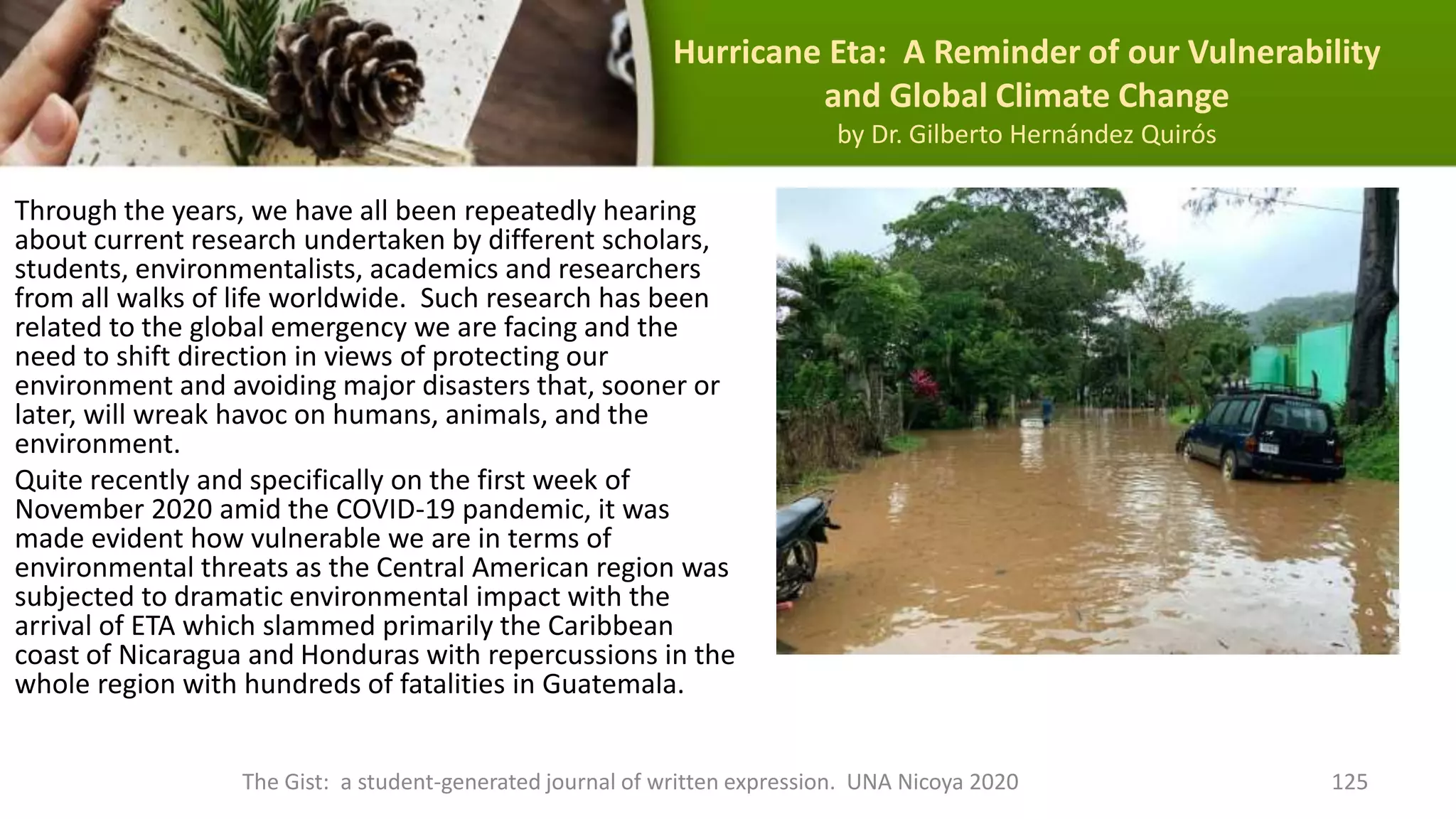 Hurricane Eta: A Reminder of our Vulnerability
and Global Climate Change
by Dr. Gilberto Hernández Quirós
Through the years, we have all been repeatedly hearing
about current research undertaken by different scholars,
students, environmentalists, academics and researchers
from all walks of life worldwide. Such research has been
related to the global emergency we are facing and the
need to shift direction in views of protecting our
environment and avoiding major disasters that, sooner or
later, will wreak havoc on humans, animals, and the
environment.
Quite recently and specifically on the first week of
November 2020 amid the COVID-19 pandemic, it was
made evident how vulnerable we are in terms of
environmental threats as the Central American region was
subjected to dramatic environmental impact with the
arrival of ETA which slammed primarily the Caribbean
coast of Nicaragua and Honduras with repercussions in the
whole region with hundreds of fatalities in Guatemala.
The Gist: a student-generated journal of written expression. UNA Nicoya 2020 125
 