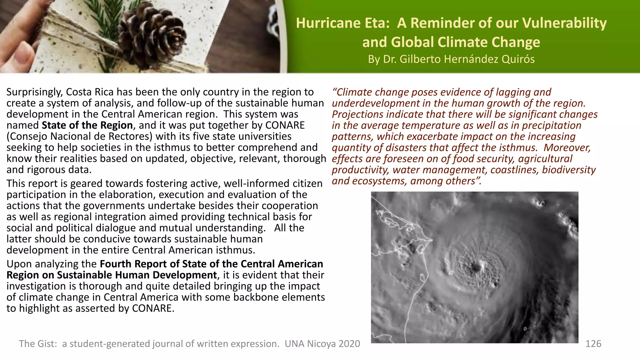 Hurricane Eta: A Reminder of our Vulnerability
and Global Climate Change
By Dr. Gilberto Hernández Quirós
Surprisingly, Costa Rica has been the only country in the region to
create a system of analysis, and follow-up of the sustainable human
development in the Central American region. This system was
named State of the Region, and it was put together by CONARE
(Consejo Nacional de Rectores) with its five state universities
seeking to help societies in the isthmus to better comprehend and
know their realities based on updated, objective, relevant, thorough
and rigorous data.
This report is geared towards fostering active, well-informed citizen
participation in the elaboration, execution and evaluation of the
actions that the governments undertake besides their cooperation
as well as regional integration aimed providing technical basis for
social and political dialogue and mutual understanding. All the
latter should be conducive towards sustainable human
development in the entire Central American isthmus.
Upon analyzing the Fourth Report of State of the Central American
Region on Sustainable Human Development, it is evident that their
investigation is thorough and quite detailed bringing up the impact
of climate change in Central America with some backbone elements
to highlight as asserted by CONARE.
The Gist: a student-generated journal of written expression. UNA Nicoya 2020 126
“Climate change poses evidence of lagging and
underdevelopment in the human growth of the region.
Projections indicate that there will be significant changes
in the average temperature as well as in precipitation
patterns, which exacerbate impact on the increasing
quantity of disasters that affect the isthmus. Moreover,
effects are foreseen on of food security, agricultural
productivity, water management, coastlines, biodiversity
and ecosystems, among others”.
 