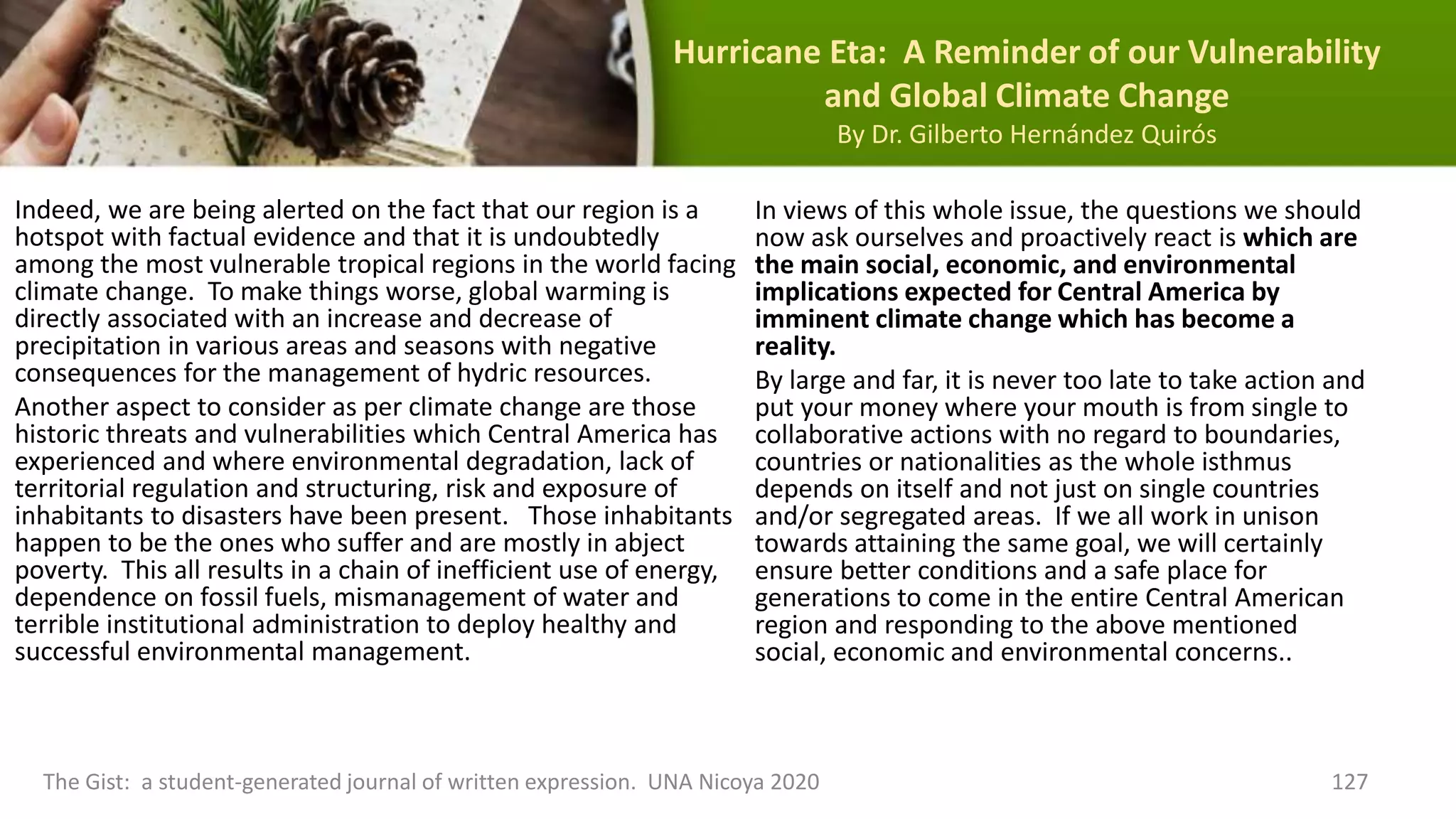 Hurricane Eta: A Reminder of our Vulnerability
and Global Climate Change
By Dr. Gilberto Hernández Quirós
Indeed, we are being alerted on the fact that our region is a
hotspot with factual evidence and that it is undoubtedly
among the most vulnerable tropical regions in the world facing
climate change. To make things worse, global warming is
directly associated with an increase and decrease of
precipitation in various areas and seasons with negative
consequences for the management of hydric resources.
Another aspect to consider as per climate change are those
historic threats and vulnerabilities which Central America has
experienced and where environmental degradation, lack of
territorial regulation and structuring, risk and exposure of
inhabitants to disasters have been present. Those inhabitants
happen to be the ones who suffer and are mostly in abject
poverty. This all results in a chain of inefficient use of energy,
dependence on fossil fuels, mismanagement of water and
terrible institutional administration to deploy healthy and
successful environmental management.
The Gist: a student-generated journal of written expression. UNA Nicoya 2020 127
In views of this whole issue, the questions we should
now ask ourselves and proactively react is which are
the main social, economic, and environmental
implications expected for Central America by
imminent climate change which has become a
reality.
By large and far, it is never too late to take action and
put your money where your mouth is from single to
collaborative actions with no regard to boundaries,
countries or nationalities as the whole isthmus
depends on itself and not just on single countries
and/or segregated areas. If we all work in unison
towards attaining the same goal, we will certainly
ensure better conditions and a safe place for
generations to come in the entire Central American
region and responding to the above mentioned
social, economic and environmental concerns..
 