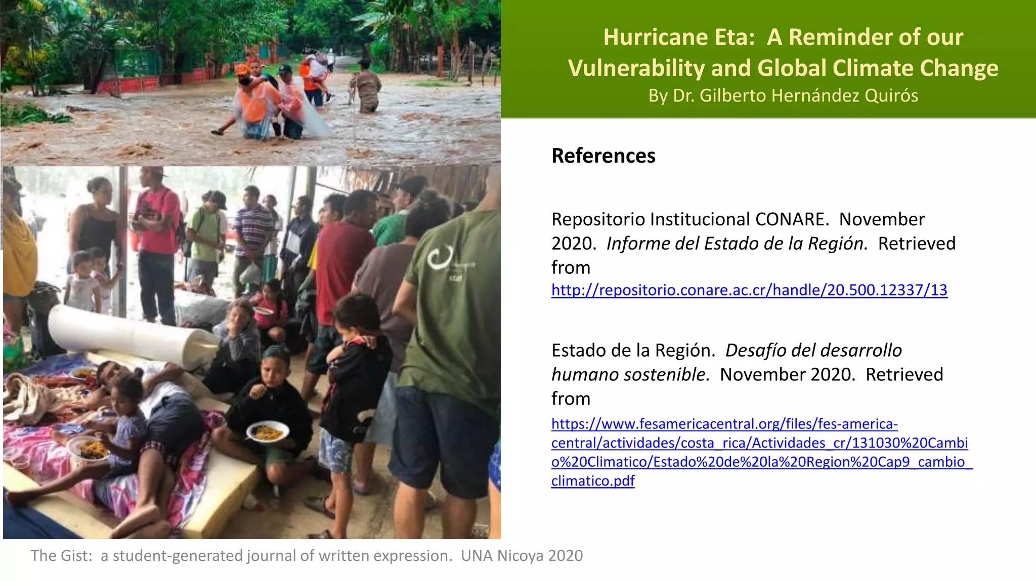 Hurricane Eta: A Reminder of our
Vulnerability and Global Climate Change
By Dr. Gilberto Hernández Quirós
The Gist: a student-generated journal of written expression. UNA Nicoya 2020
References
Repositorio Institucional CONARE. November
2020. Informe del Estado de la Región. Retrieved
from
http://repositorio.conare.ac.cr/handle/20.500.12337/13
Estado de la Región. Desafío del desarrollo
humano sostenible. November 2020. Retrieved
from
https://www.fesamericacentral.org/files/fes-america-
central/actividades/costa_rica/Actividades_cr/131030%20Cambi
o%20Climatico/Estado%20de%20la%20Region%20Cap9_cambio_
climatico.pdf
 