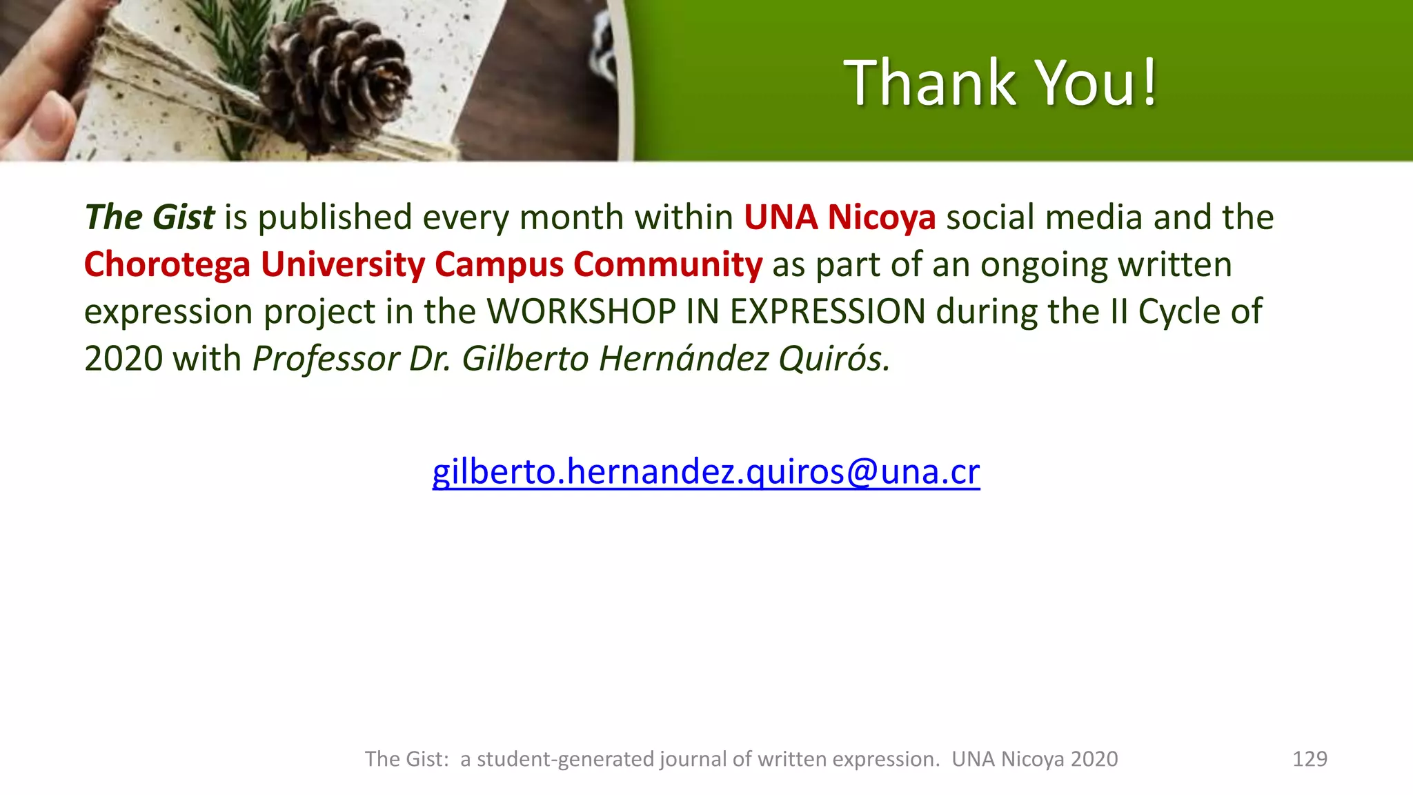 Thank You!
The Gist is published every month within UNA Nicoya social media and the
Chorotega University Campus Community as part of an ongoing written
expression project in the WORKSHOP IN EXPRESSION during the II Cycle of
2020 with Professor Dr. Gilberto Hernández Quirós.
gilberto.hernandez.quiros@una.cr
The Gist: a student-generated journal of written expression. UNA Nicoya 2020 129
 