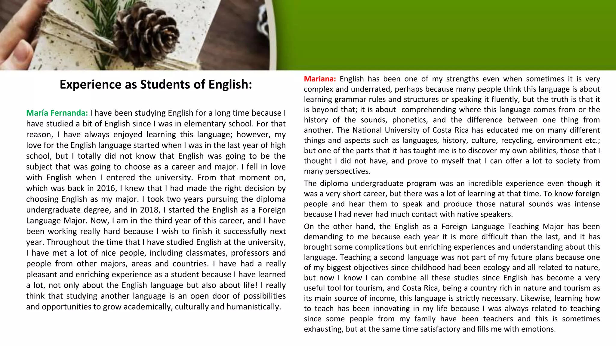 Experience as Students of English:
María Fernanda: I have been studying English for a long time because I
have studied a bit of English since I was in elementary school. For that
reason, I have always enjoyed learning this language; however, my
love for the English language started when I was in the last year of high
school, but I totally did not know that English was going to be the
subject that was going to choose as a career and major. I fell in love
with English when I entered the university. From that moment on,
which was back in 2016, I knew that I had made the right decision by
choosing English as my major. I took two years pursuing the diploma
undergraduate degree, and in 2018, I started the English as a Foreign
Language Major. Now, I am in the third year of this career, and I have
been working really hard because I wish to finish it successfully next
year. Throughout the time that I have studied English at the university,
I have met a lot of nice people, including classmates, professors and
people from other majors, areas and countries. I have had a really
pleasant and enriching experience as a student because I have learned
a lot, not only about the English language but also about life! I really
think that studying another language is an open door of possibilities
and opportunities to grow academically, culturally and humanistically.
Mariana: English has been one of my strengths even when sometimes it is very
complex and underrated, perhaps because many people think this language is about
learning grammar rules and structures or speaking it fluently, but the truth is that it
is beyond that; it is about comprehending where this language comes from or the
history of the sounds, phonetics, and the difference between one thing from
another. The National University of Costa Rica has educated me on many different
things and aspects such as languages, history, culture, recycling, environment etc.;
but one of the parts that it has taught me is to discover my own abilities, those that I
thought I did not have, and prove to myself that I can offer a lot to society from
many perspectives.
The diploma undergraduate program was an incredible experience even though it
was a very short career, but there was a lot of learning at that time. To know foreign
people and hear them to speak and produce those natural sounds was intense
because I had never had much contact with native speakers.
On the other hand, the English as a Foreign Language Teaching Major has been
demanding to me because each year it is more difficult than the last, and it has
brought some complications but enriching experiences and understanding about this
language. Teaching a second language was not part of my future plans because one
of my biggest objectives since childhood had been ecology and all related to nature,
but now I know I can combine all these studies since English has become a very
useful tool for tourism, and Costa Rica, being a country rich in nature and tourism as
its main source of income, this language is strictly necessary. Likewise, learning how
to teach has been innovating in my life because I was always related to teaching
since some people from my family have been teachers and this is sometimes
exhausting, but at the same time satisfactory and fills me with emotions.
 