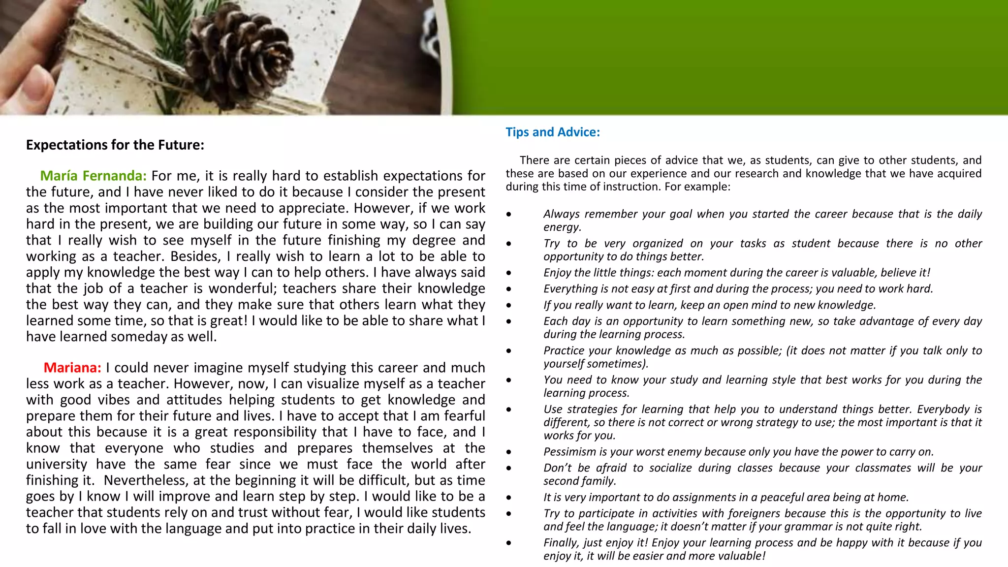 Expectations for the Future:
María Fernanda: For me, it is really hard to establish expectations for
the future, and I have never liked to do it because I consider the present
as the most important that we need to appreciate. However, if we work
hard in the present, we are building our future in some way, so I can say
that I really wish to see myself in the future finishing my degree and
working as a teacher. Besides, I really wish to learn a lot to be able to
apply my knowledge the best way I can to help others. I have always said
that the job of a teacher is wonderful; teachers share their knowledge
the best way they can, and they make sure that others learn what they
learned some time, so that is great! I would like to be able to share what I
have learned someday as well.
Mariana: I could never imagine myself studying this career and much
less work as a teacher. However, now, I can visualize myself as a teacher
with good vibes and attitudes helping students to get knowledge and
prepare them for their future and lives. I have to accept that I am fearful
about this because it is a great responsibility that I have to face, and I
know that everyone who studies and prepares themselves at the
university have the same fear since we must face the world after
finishing it. Nevertheless, at the beginning it will be difficult, but as time
goes by I know I will improve and learn step by step. I would like to be a
teacher that students rely on and trust without fear, I would like students
to fall in love with the language and put into practice in their daily lives.
Tips and Advice:
There are certain pieces of advice that we, as students, can give to other students, and
these are based on our experience and our research and knowledge that we have acquired
during this time of instruction. For example:
 Always remember your goal when you started the career because that is the daily
energy.
 Try to be very organized on your tasks as student because there is no other
opportunity to do things better.
 Enjoy the little things: each moment during the career is valuable, believe it!
 Everything is not easy at first and during the process; you need to work hard.
 If you really want to learn, keep an open mind to new knowledge.
 Each day is an opportunity to learn something new, so take advantage of every day
during the learning process.
 Practice your knowledge as much as possible; (it does not matter if you talk only to
yourself sometimes).
 You need to know your study and learning style that best works for you during the
learning process.
 Use strategies for learning that help you to understand things better. Everybody is
different, so there is not correct or wrong strategy to use; the most important is that it
works for you.
 Pessimism is your worst enemy because only you have the power to carry on.
 Don’t be afraid to socialize during classes because your classmates will be your
second family.
 It is very important to do assignments in a peaceful area being at home.
 Try to participate in activities with foreigners because this is the opportunity to live
and feel the language; it doesn’t matter if your grammar is not quite right.
 Finally, just enjoy it! Enjoy your learning process and be happy with it because if you
enjoy it, it will be easier and more valuable!
 