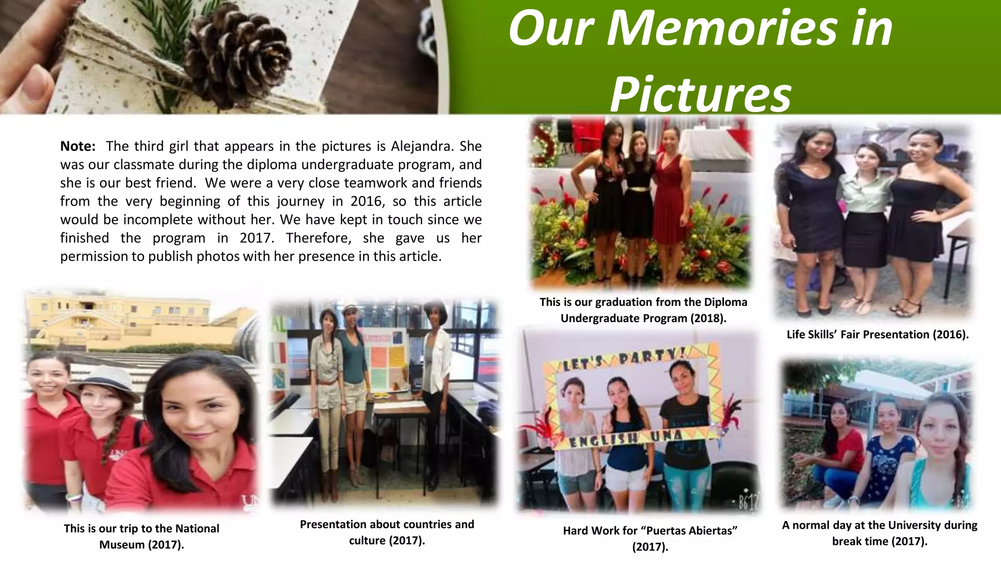 Our Memories in
Pictures
Note: The third girl that appears in the pictures is Alejandra. She
was our classmate during the diploma undergraduate program, and
she is our best friend. We were a very close teamwork and friends
from the very beginning of this journey in 2016, so this article
would be incomplete without her. We have kept in touch since we
finished the program in 2017. Therefore, she gave us her
permission to publish photos with her presence in this article.
This is our trip to the National
Museum (2017).
Presentation about countries and
culture (2017).
Hard Work for “Puertas Abiertas”
(2017).
A normal day at the University during
break time (2017).
Life Skills’ Fair Presentation (2016).
This is our graduation from the Diploma
Undergraduate Program (2018).
 