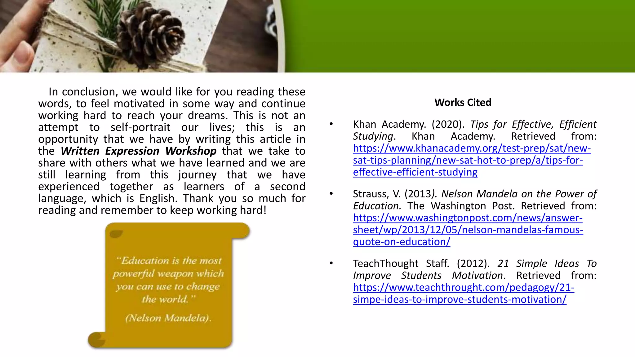 In conclusion, we would like for you reading these
words, to feel motivated in some way and continue
working hard to reach your dreams. This is not an
attempt to self-portrait our lives; this is an
opportunity that we have by writing this article in
the Written Expression Workshop that we take to
share with others what we have learned and we are
still learning from this journey that we have
experienced together as learners of a second
language, which is English. Thank you so much for
reading and remember to keep working hard!
Works Cited
• Khan Academy. (2020). Tips for Effective, Efficient
Studying. Khan Academy. Retrieved from:
https://www.khanacademy.org/test-prep/sat/new-
sat-tips-planning/new-sat-hot-to-prep/a/tips-for-
effective-efficient-studying
• Strauss, V. (2013). Nelson Mandela on the Power of
Education. The Washington Post. Retrieved from:
https://www.washingtonpost.com/news/answer-
sheet/wp/2013/12/05/nelson-mandelas-famous-
quote-on-education/
• TeachThought Staff. (2012). 21 Simple Ideas To
Improve Students Motivation. Retrieved from:
https://www.teachthrought.com/pedagogy/21-
simpe-ideas-to-improve-students-motivation/
 