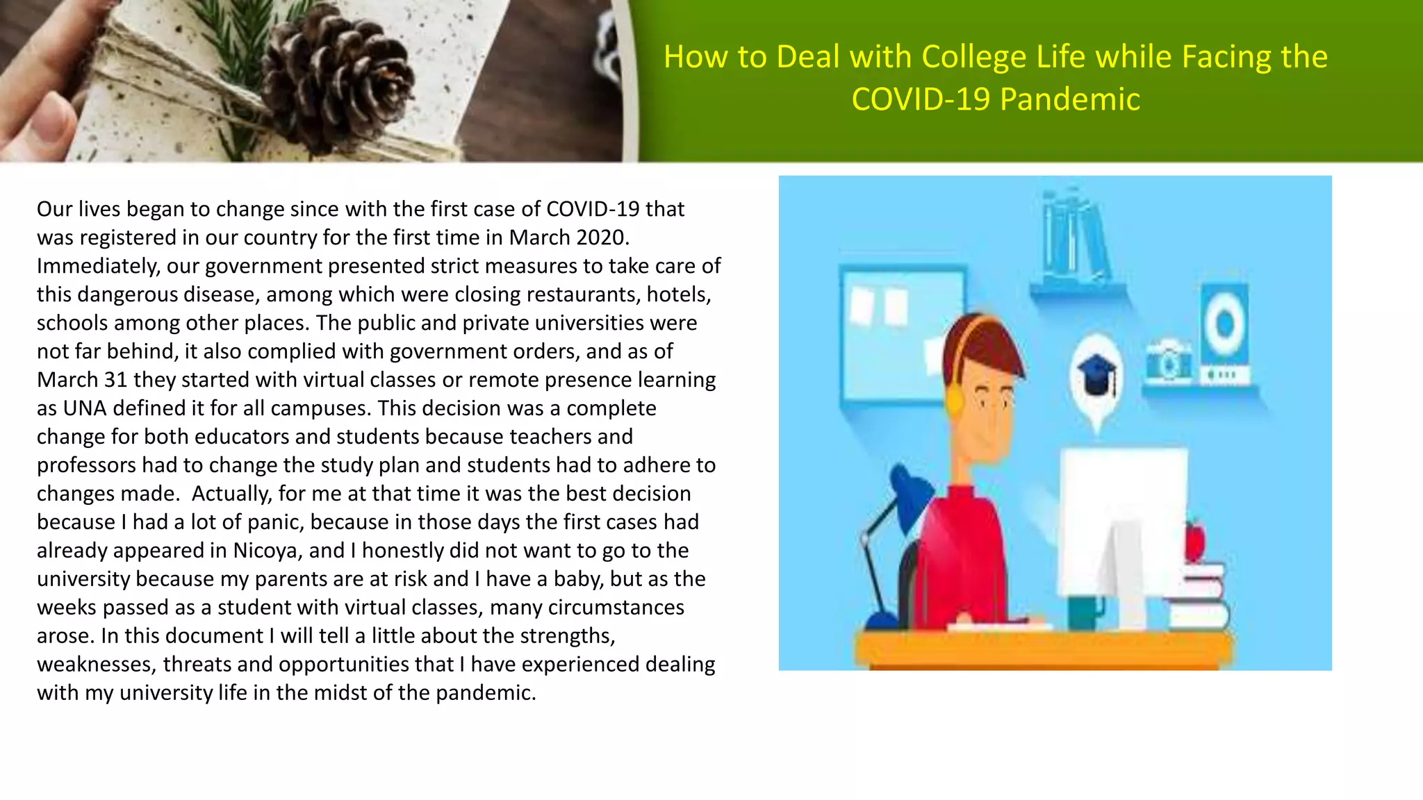 Our lives began to change since with the first case of COVID-19 that
was registered in our country for the first time in March 2020.
Immediately, our government presented strict measures to take care of
this dangerous disease, among which were closing restaurants, hotels,
schools among other places. The public and private universities were
not far behind, it also complied with government orders, and as of
March 31 they started with virtual classes or remote presence learning
as UNA defined it for all campuses. This decision was a complete
change for both educators and students because teachers and
professors had to change the study plan and students had to adhere to
changes made. Actually, for me at that time it was the best decision
because I had a lot of panic, because in those days the first cases had
already appeared in Nicoya, and I honestly did not want to go to the
university because my parents are at risk and I have a baby, but as the
weeks passed as a student with virtual classes, many circumstances
arose. In this document I will tell a little about the strengths,
weaknesses, threats and opportunities that I have experienced dealing
with my university life in the midst of the pandemic.
How to Deal with College Life while Facing the
COVID-19 Pandemic
 