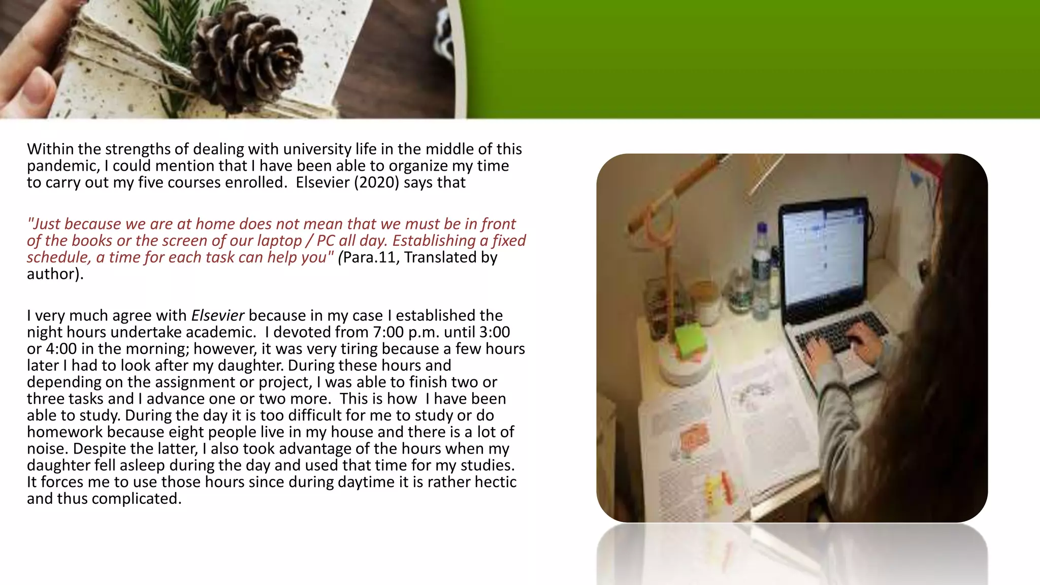 Within the strengths of dealing with university life in the middle of this
pandemic, I could mention that I have been able to organize my time
to carry out my five courses enrolled. Elsevier (2020) says that
"Just because we are at home does not mean that we must be in front
of the books or the screen of our laptop / PC all day. Establishing a fixed
schedule, a time for each task can help you" (Para.11, Translated by
author).
I very much agree with Elsevier because in my case I established the
night hours undertake academic. I devoted from 7:00 p.m. until 3:00
or 4:00 in the morning; however, it was very tiring because a few hours
later I had to look after my daughter. During these hours and
depending on the assignment or project, I was able to finish two or
three tasks and I advance one or two more. This is how I have been
able to study. During the day it is too difficult for me to study or do
homework because eight people live in my house and there is a lot of
noise. Despite the latter, I also took advantage of the hours when my
daughter fell asleep during the day and used that time for my studies.
It forces me to use those hours since during daytime it is rather hectic
and thus complicated.
 