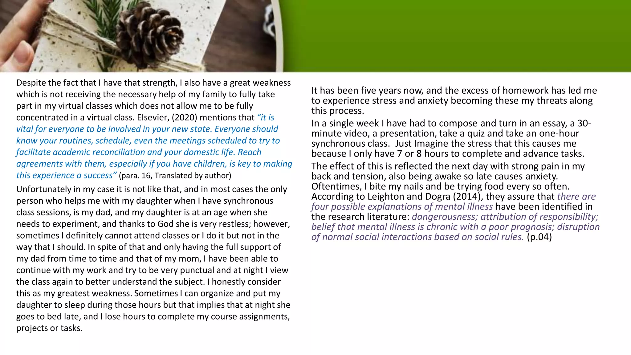 Despite the fact that I have that strength, I also have a great weakness
which is not receiving the necessary help of my family to fully take
part in my virtual classes which does not allow me to be fully
concentrated in a virtual class. Elsevier, (2020) mentions that “it is
vital for everyone to be involved in your new state. Everyone should
know your routines, schedule, even the meetings scheduled to try to
facilitate academic reconciliation and your domestic life. Reach
agreements with them, especially if you have children, is key to making
this experience a success” (para. 16, Translated by author)
Unfortunately in my case it is not like that, and in most cases the only
person who helps me with my daughter when I have synchronous
class sessions, is my dad, and my daughter is at an age when she
needs to experiment, and thanks to God she is very restless; however,
sometimes I definitely cannot attend classes or I do it but not in the
way that I should. In spite of that and only having the full support of
my dad from time to time and that of my mom, I have been able to
continue with my work and try to be very punctual and at night I view
the class again to better understand the subject. I honestly consider
this as my greatest weakness. Sometimes I can organize and put my
daughter to sleep during those hours but that implies that at night she
goes to bed late, and I lose hours to complete my course assignments,
projects or tasks.
It has been five years now, and the excess of homework has led me
to experience stress and anxiety becoming these my threats along
this process.
In a single week I have had to compose and turn in an essay, a 30-
minute video, a presentation, take a quiz and take an one-hour
synchronous class. Just Imagine the stress that this causes me
because I only have 7 or 8 hours to complete and advance tasks.
The effect of this is reflected the next day with strong pain in my
back and tension, also being awake so late causes anxiety.
Oftentimes, I bite my nails and be trying food every so often.
According to Leighton and Dogra (2014), they assure that there are
four possible explanations of mental illness have been identified in
the research literature: dangerousness; attribution of responsibility;
belief that mental illness is chronic with a poor prognosis; disruption
of normal social interactions based on social rules. (p.04)
 