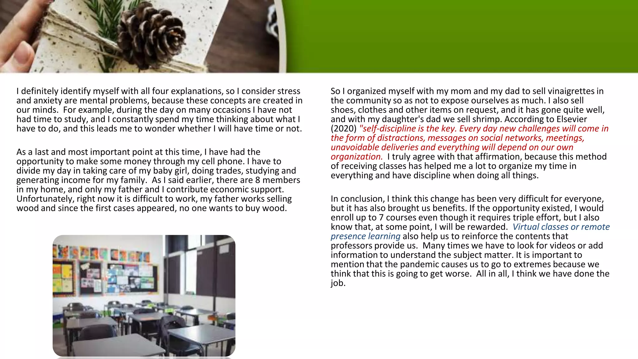 I definitely identify myself with all four explanations, so I consider stress
and anxiety are mental problems, because these concepts are created in
our minds. For example, during the day on many occasions I have not
had time to study, and I constantly spend my time thinking about what I
have to do, and this leads me to wonder whether I will have time or not.
As a last and most important point at this time, I have had the
opportunity to make some money through my cell phone. I have to
divide my day in taking care of my baby girl, doing trades, studying and
generating income for my family. As I said earlier, there are 8 members
in my home, and only my father and I contribute economic support.
Unfortunately, right now it is difficult to work, my father works selling
wood and since the first cases appeared, no one wants to buy wood.
So I organized myself with my mom and my dad to sell vinaigrettes in
the community so as not to expose ourselves as much. I also sell
shoes, clothes and other items on request, and it has gone quite well,
and with my daughter's dad we sell shrimp. According to Elsevier
(2020) "self-discipline is the key. Every day new challenges will come in
the form of distractions, messages on social networks, meetings,
unavoidable deliveries and everything will depend on our own
organization. I truly agree with that affirmation, because this method
of receiving classes has helped me a lot to organize my time in
everything and have discipline when doing all things.
In conclusion, I think this change has been very difficult for everyone,
but it has also brought us benefits. If the opportunity existed, I would
enroll up to 7 courses even though it requires triple effort, but I also
know that, at some point, I will be rewarded. Virtual classes or remote
presence learning also help us to reinforce the contents that
professors provide us. Many times we have to look for videos or add
information to understand the subject matter. It is important to
mention that the pandemic causes us to go to extremes because we
think that this is going to get worse. All in all, I think we have done the
job.
 