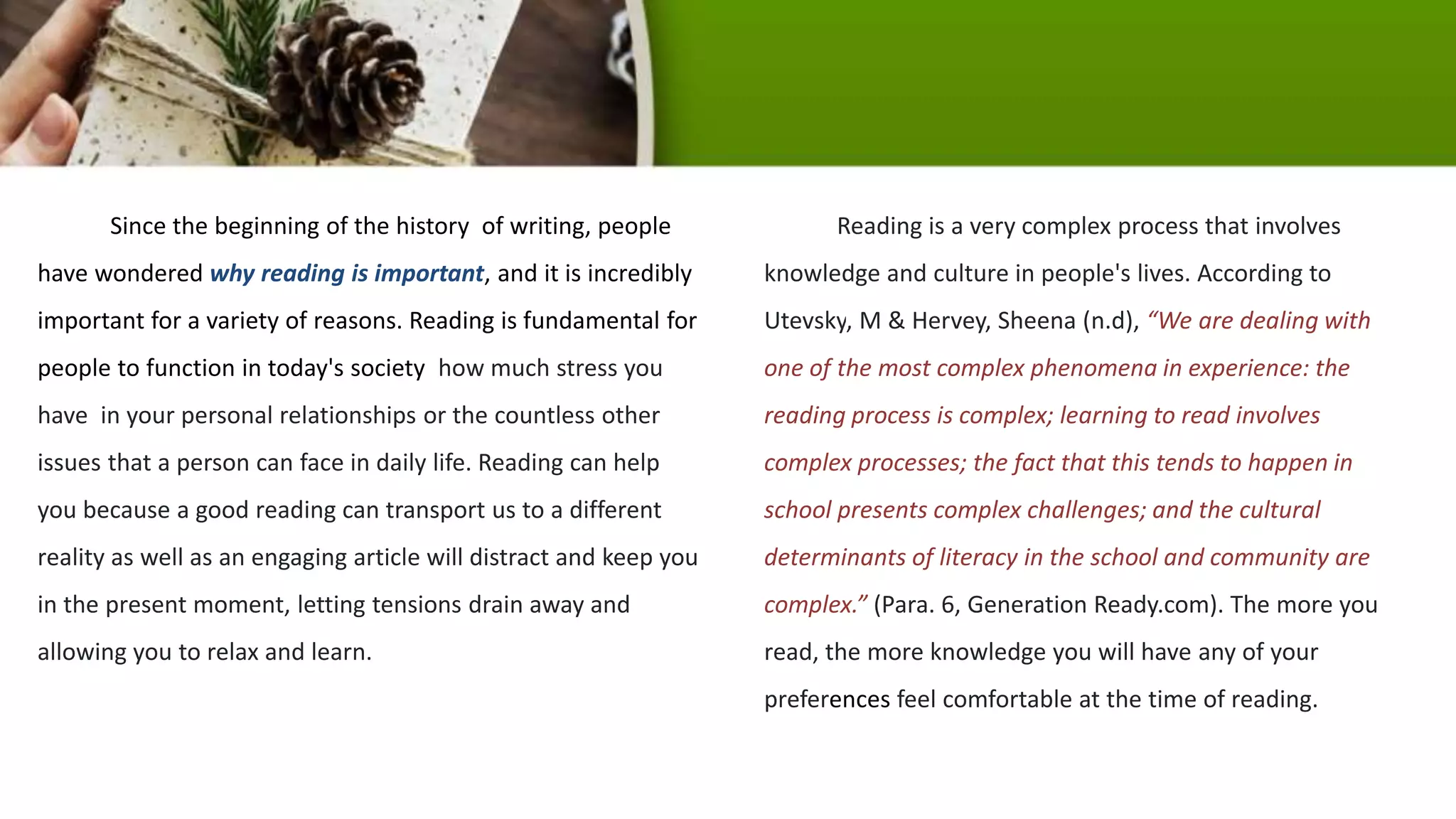Since the beginning of the history of writing, people
have wondered why reading is important, and it is incredibly
important for a variety of reasons. Reading is fundamental for
people to function in today's society how much stress you
have in your personal relationships or the countless other
issues that a person can face in daily life. Reading can help
you because a good reading can transport us to a different
reality as well as an engaging article will distract and keep you
in the present moment, letting tensions drain away and
allowing you to relax and learn.
Reading is a very complex process that involves
knowledge and culture in people's lives. According to
Utevsky, M & Hervey, Sheena (n.d), “We are dealing with
one of the most complex phenomena in experience: the
reading process is complex; learning to read involves
complex processes; the fact that this tends to happen in
school presents complex challenges; and the cultural
determinants of literacy in the school and community are
complex.” (Para. 6, Generation Ready.com). The more you
read, the more knowledge you will have any of your
preferences feel comfortable at the time of reading.
 