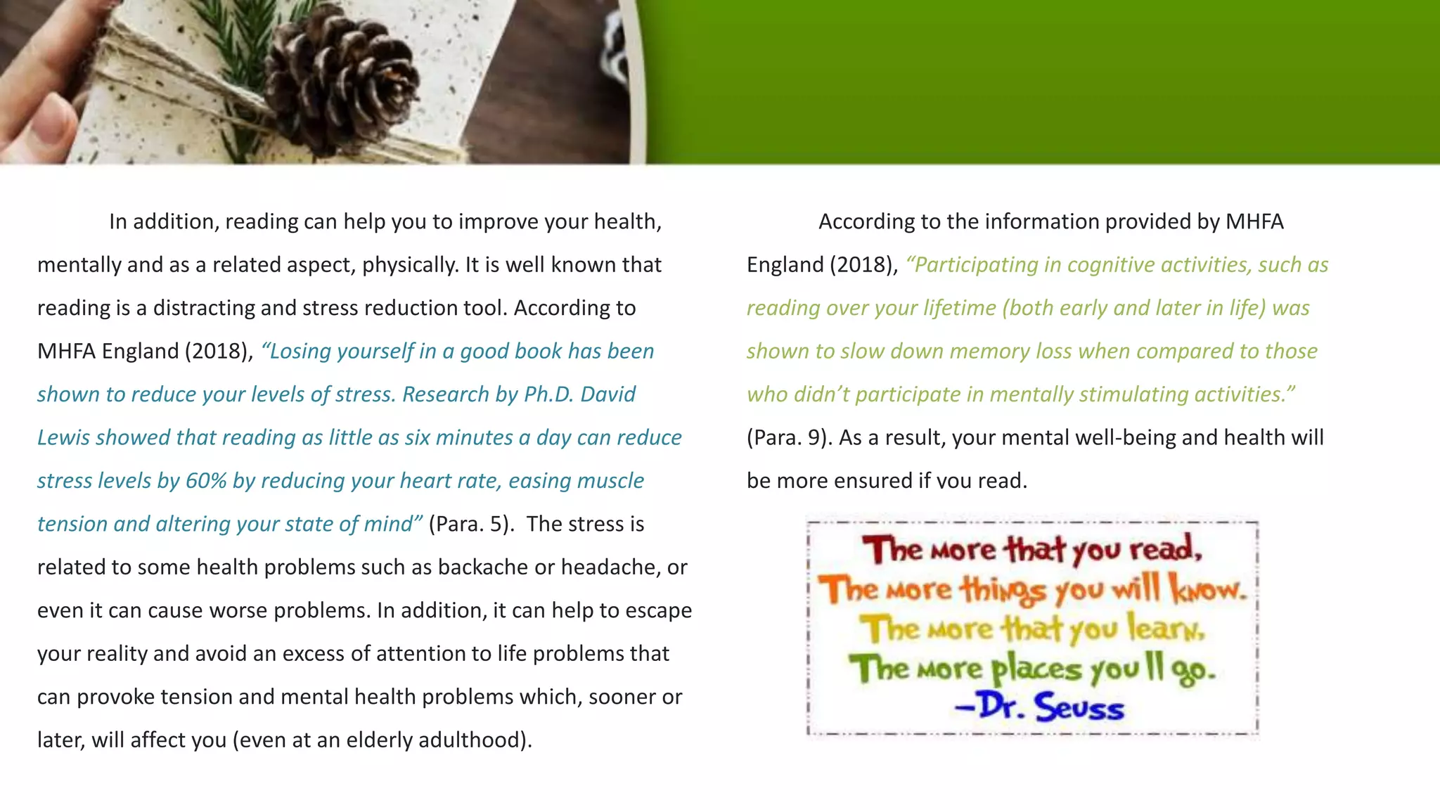 In addition, reading can help you to improve your health,
mentally and as a related aspect, physically. It is well known that
reading is a distracting and stress reduction tool. According to
MHFA England (2018), “Losing yourself in a good book has been
shown to reduce your levels of stress. Research by Ph.D. David
Lewis showed that reading as little as six minutes a day can reduce
stress levels by 60% by reducing your heart rate, easing muscle
tension and altering your state of mind” (Para. 5). The stress is
related to some health problems such as backache or headache, or
even it can cause worse problems. In addition, it can help to escape
your reality and avoid an excess of attention to life problems that
can provoke tension and mental health problems which, sooner or
later, will affect you (even at an elderly adulthood).
According to the information provided by MHFA
England (2018), “Participating in cognitive activities, such as
reading over your lifetime (both early and later in life) was
shown to slow down memory loss when compared to those
who didn’t participate in mentally stimulating activities.”
(Para. 9). As a result, your mental well-being and health will
be more ensured if you read.
 