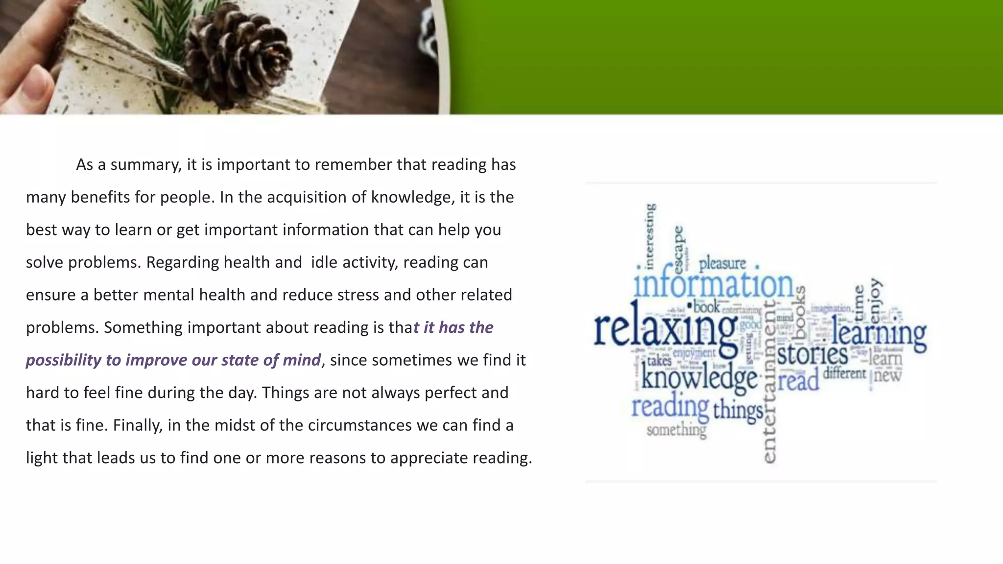 As a summary, it is important to remember that reading has
many benefits for people. In the acquisition of knowledge, it is the
best way to learn or get important information that can help you
solve problems. Regarding health and idle activity, reading can
ensure a better mental health and reduce stress and other related
problems. Something important about reading is that it has the
possibility to improve our state of mind, since sometimes we find it
hard to feel fine during the day. Things are not always perfect and
that is fine. Finally, in the midst of the circumstances we can find a
light that leads us to find one or more reasons to appreciate reading.
 