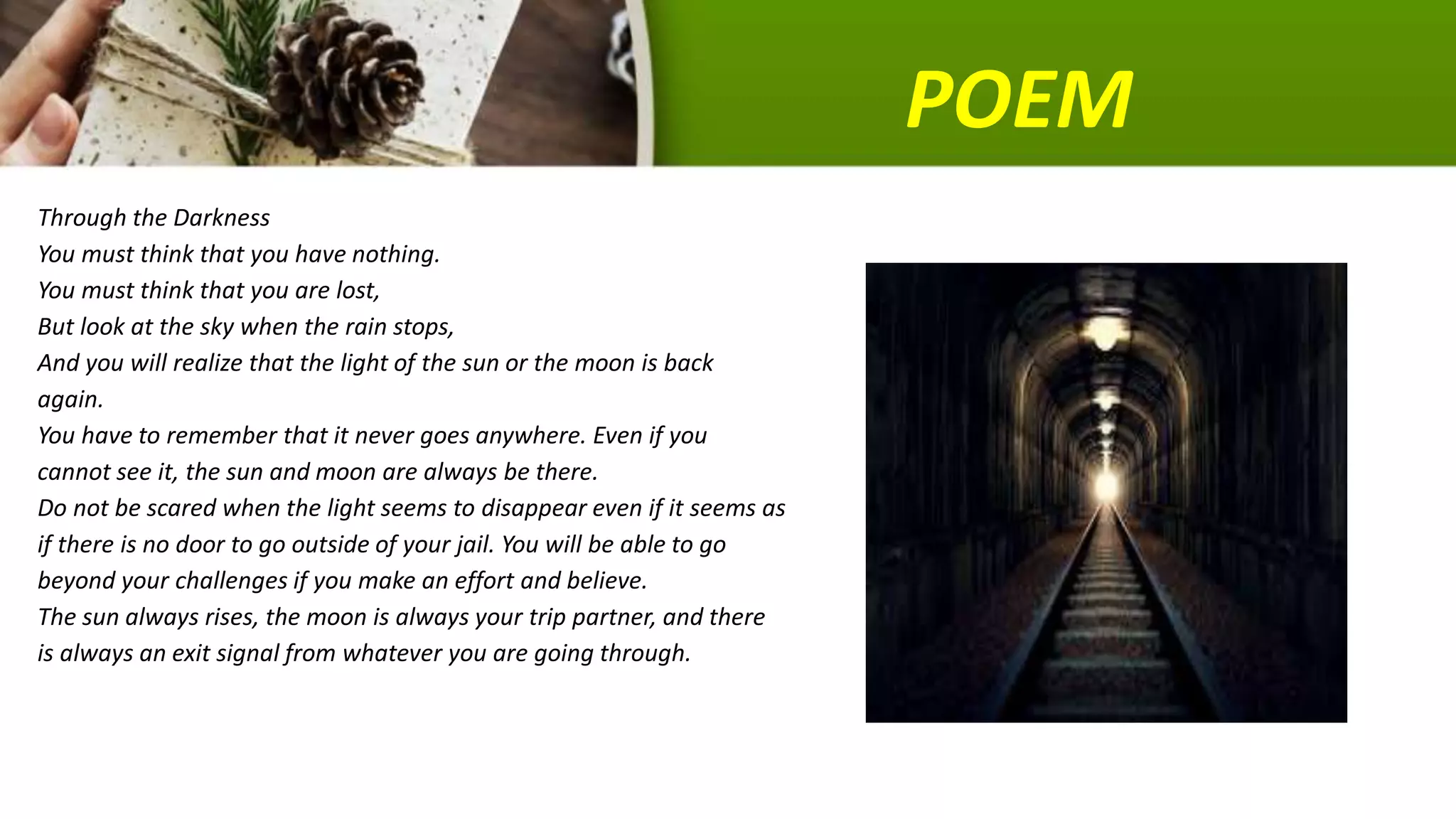 POEM
Through the Darkness
You must think that you have nothing.
You must think that you are lost,
But look at the sky when the rain stops,
And you will realize that the light of the sun or the moon is back
again.
You have to remember that it never goes anywhere. Even if you
cannot see it, the sun and moon are always be there.
Do not be scared when the light seems to disappear even if it seems as
if there is no door to go outside of your jail. You will be able to go
beyond your challenges if you make an effort and believe.
The sun always rises, the moon is always your trip partner, and there
is always an exit signal from whatever you are going through.
 