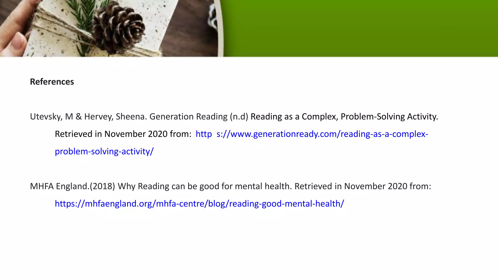 References
Utevsky, M & Hervey, Sheena. Generation Reading (n.d) Reading as a Complex, Problem-Solving Activity.
Retrieved in November 2020 from: http s://www.generationready.com/reading-as-a-complex-
problem-solving-activity/
MHFA England.(2018) Why Reading can be good for mental health. Retrieved in November 2020 from:
https://mhfaengland.org/mhfa-centre/blog/reading-good-mental-health/
 