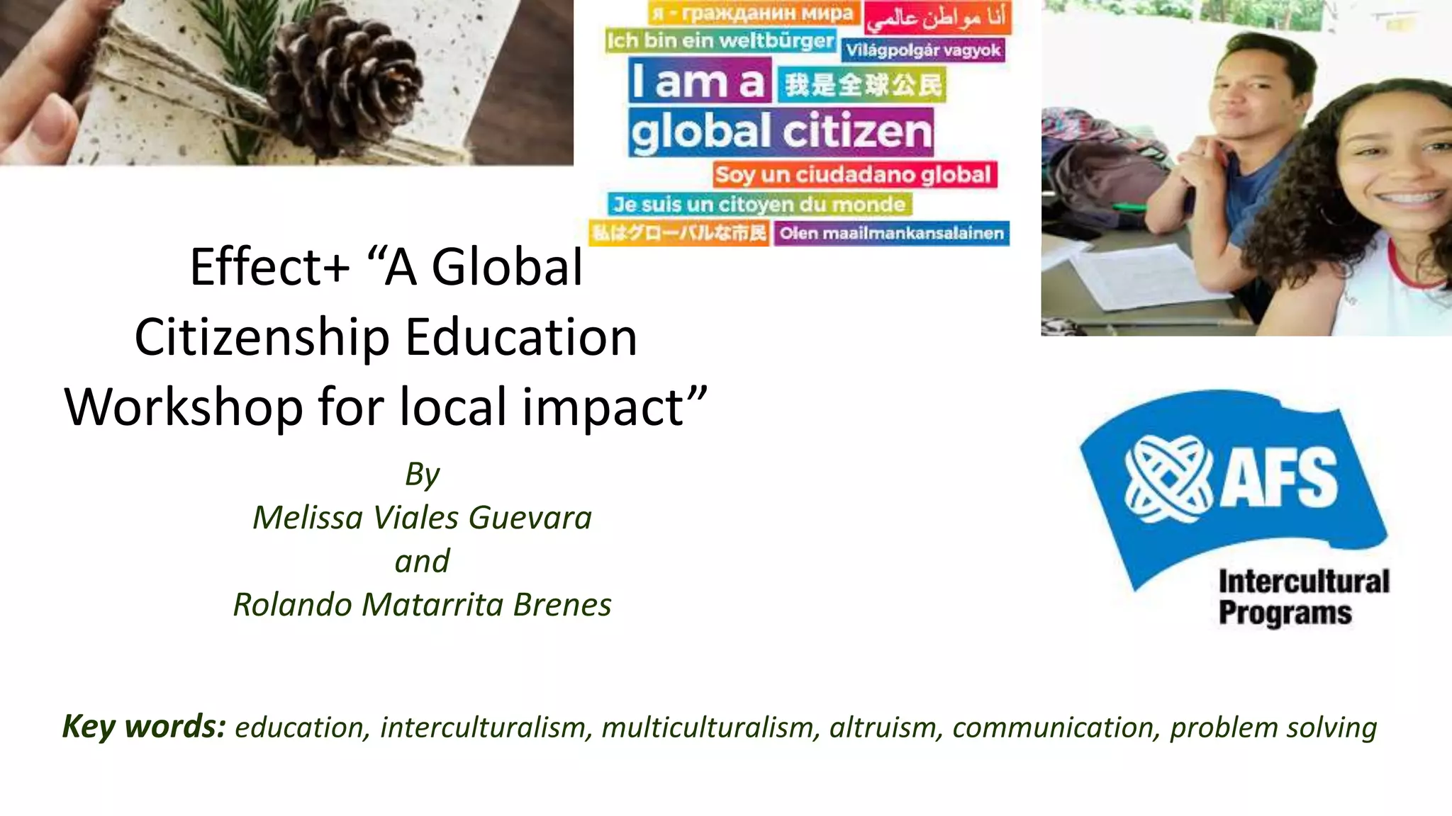 Effect+ “A Global
Citizenship Education
Workshop for local impact”
By
Melissa Viales Guevara
and
Rolando Matarrita Brenes
Key words: education, interculturalism, multiculturalism, altruism, communication, problem solving
 