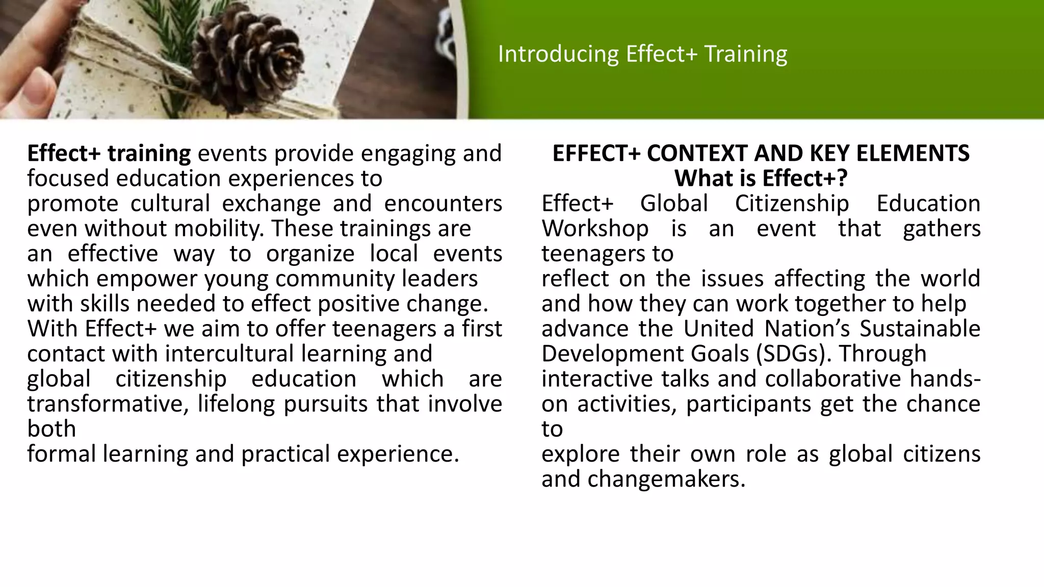 Effect+ training events provide engaging and
focused education experiences to
promote cultural exchange and encounters
even without mobility. These trainings are
an effective way to organize local events
which empower young community leaders
with skills needed to effect positive change.
With Effect+ we aim to offer teenagers a first
contact with intercultural learning and
global citizenship education which are
transformative, lifelong pursuits that involve
both
formal learning and practical experience.
EFFECT+ CONTEXT AND KEY ELEMENTS
What is Effect+?
Effect+ Global Citizenship Education
Workshop is an event that gathers
teenagers to
reflect on the issues affecting the world
and how they can work together to help
advance the United Nation’s Sustainable
Development Goals (SDGs). Through
interactive talks and collaborative hands-
on activities, participants get the chance
to
explore their own role as global citizens
and changemakers.
Introducing Effect+ Training
 