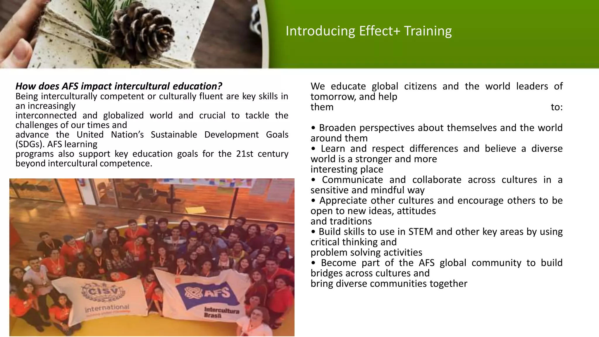 How does AFS impact intercultural education?
Being interculturally competent or culturally fluent are key skills in
an increasingly
interconnected and globalized world and crucial to tackle the
challenges of our times and
advance the United Nation’s Sustainable Development Goals
(SDGs). AFS learning
programs also support key education goals for the 21st century
beyond intercultural competence.
We educate global citizens and the world leaders of
tomorrow, and help
them to:
• Broaden perspectives about themselves and the world
around them
• Learn and respect differences and believe a diverse
world is a stronger and more
interesting place
• Communicate and collaborate across cultures in a
sensitive and mindful way
• Appreciate other cultures and encourage others to be
open to new ideas, attitudes
and traditions
• Build skills to use in STEM and other key areas by using
critical thinking and
problem solving activities
• Become part of the AFS global community to build
bridges across cultures and
bring diverse communities together
Introducing Effect+ Training
 