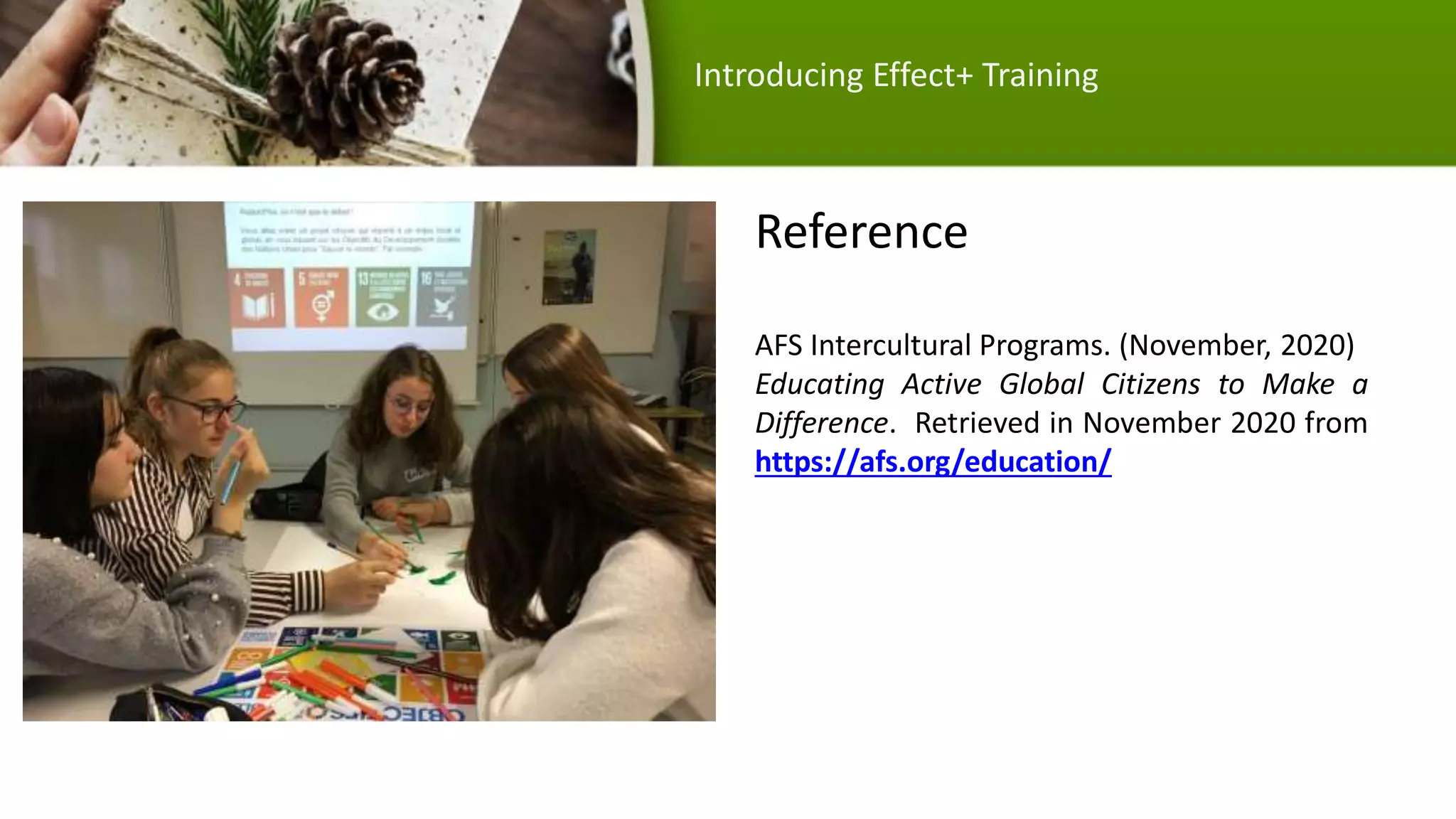 Reference
AFS Intercultural Programs. (November, 2020)
Educating Active Global Citizens to Make a
Difference. Retrieved in November 2020 from
https://afs.org/education/
(2017). A Global Citizenship
Education Workshop for
local impact. AFS. Retrieved
Introducing Effect+ Training
 