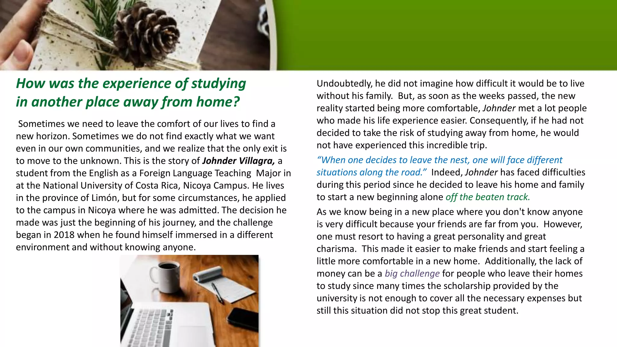 Sometimes we need to leave the comfort of our lives to find a
new horizon. Sometimes we do not find exactly what we want
even in our own communities, and we realize that the only exit is
to move to the unknown. This is the story of Johnder Villagra, a
student from the English as a Foreign Language Teaching Major in
at the National University of Costa Rica, Nicoya Campus. He lives
in the province of Limón, but for some circumstances, he applied
to the campus in Nicoya where he was admitted. The decision he
made was just the beginning of his journey, and the challenge
began in 2018 when he found himself immersed in a different
environment and without knowing anyone.
Undoubtedly, he did not imagine how difficult it would be to live
without his family. But, as soon as the weeks passed, the new
reality started being more comfortable, Johnder met a lot people
who made his life experience easier. Consequently, if he had not
decided to take the risk of studying away from home, he would
not have experienced this incredible trip.
“When one decides to leave the nest, one will face different
situations along the road.” Indeed, Johnder has faced difficulties
during this period since he decided to leave his home and family
to start a new beginning alone off the beaten track.
As we know being in a new place where you don't know anyone
is very difficult because your friends are far from you. However,
one must resort to having a great personality and great
charisma. This made it easier to make friends and start feeling a
little more comfortable in a new home. Additionally, the lack of
money can be a big challenge for people who leave their homes
to study since many times the scholarship provided by the
university is not enough to cover all the necessary expenses but
still this situation did not stop this great student.
How was the experience of studying
in another place away from home?
 