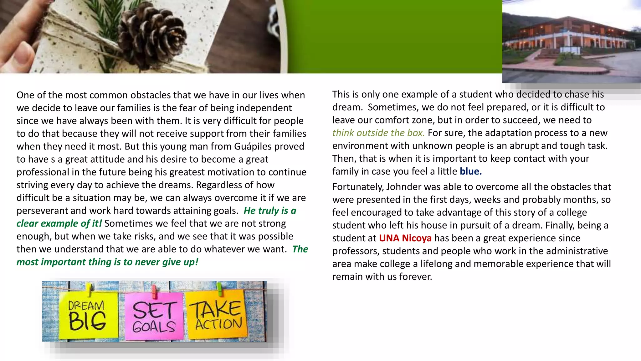One of the most common obstacles that we have in our lives when
we decide to leave our families is the fear of being independent
since we have always been with them. It is very difficult for people
to do that because they will not receive support from their families
when they need it most. But this young man from Guápiles proved
to have s a great attitude and his desire to become a great
professional in the future being his greatest motivation to continue
striving every day to achieve the dreams. Regardless of how
difficult be a situation may be, we can always overcome it if we are
perseverant and work hard towards attaining goals. He truly is a
clear example of it! Sometimes we feel that we are not strong
enough, but when we take risks, and we see that it was possible
then we understand that we are able to do whatever we want. The
most important thing is to never give up!
This is only one example of a student who decided to chase his
dream. Sometimes, we do not feel prepared, or it is difficult to
leave our comfort zone, but in order to succeed, we need to
think outside the box. For sure, the adaptation process to a new
environment with unknown people is an abrupt and tough task.
Then, that is when it is important to keep contact with your
family in case you feel a little blue.
Fortunately, Johnder was able to overcome all the obstacles that
were presented in the first days, weeks and probably months, so
feel encouraged to take advantage of this story of a college
student who left his house in pursuit of a dream. Finally, being a
student at UNA Nicoya has been a great experience since
professors, students and people who work in the administrative
area make college a lifelong and memorable experience that will
remain with us forever.
 