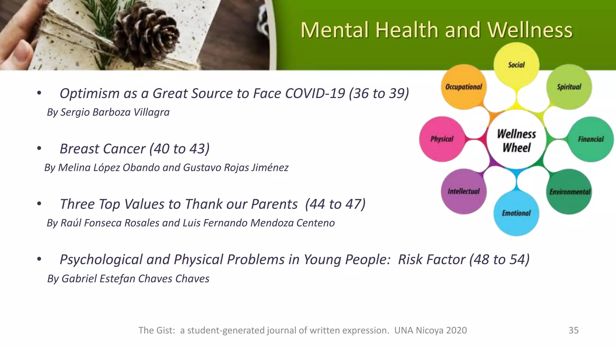 Mental Health and Wellness
• Optimism as a Great Source to Face COVID-19 (36 to 39)
By Sergio Barboza Villagra
• Breast Cancer (40 to 43)
By Melina López Obando and Gustavo Rojas Jiménez
• Three Top Values to Thank our Parents (44 to 47)
By Raúl Fonseca Rosales and Luis Fernando Mendoza Centeno
• Psychological and Physical Problems in Young People: Risk Factor (48 to 54)
By Gabriel Estefan Chaves Chaves
The Gist: a student-generated journal of written expression. UNA Nicoya 2020 35
 