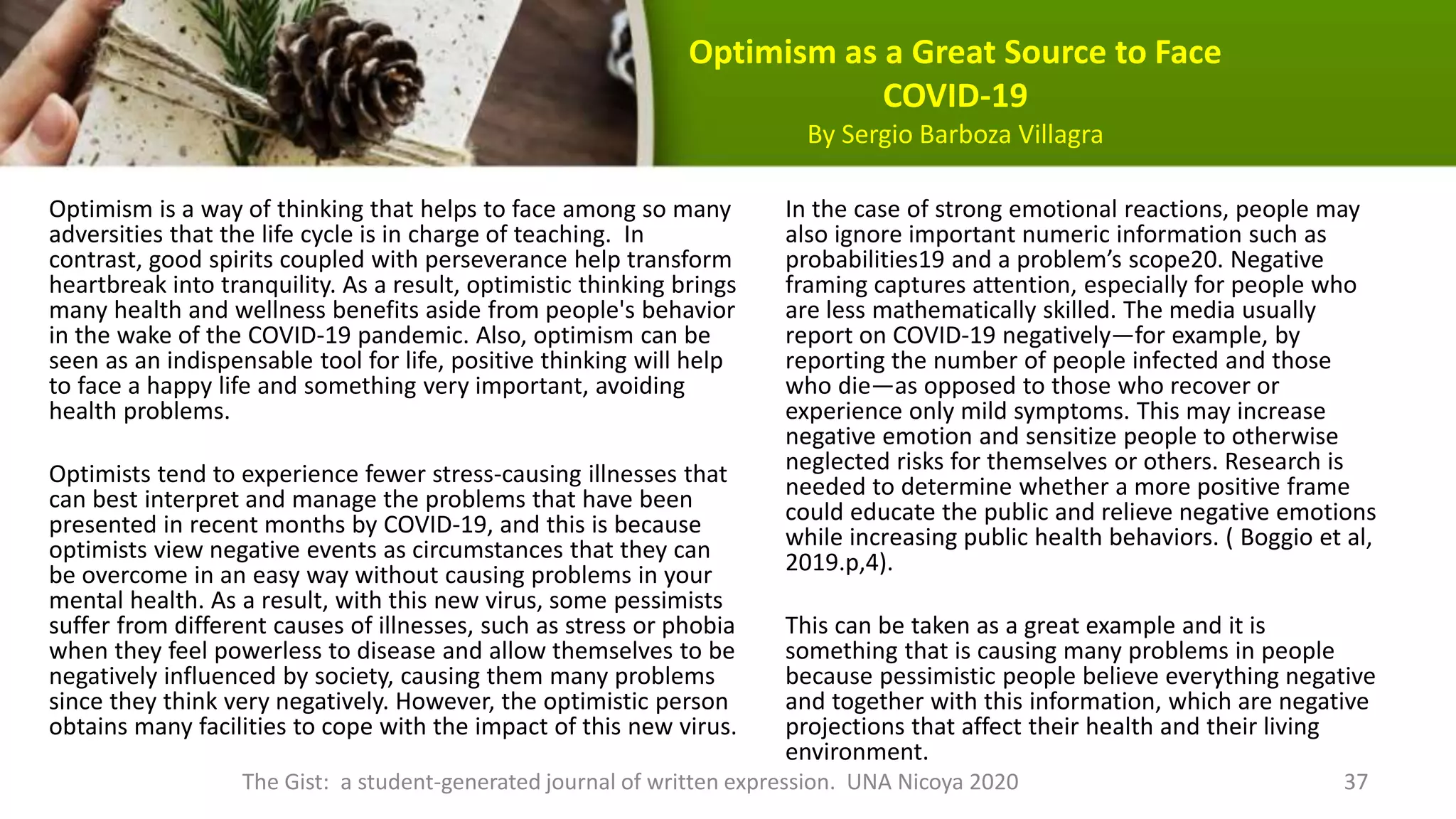 Optimism as a Great Source to Face
COVID-19
By Sergio Barboza Villagra
Optimism is a way of thinking that helps to face among so many
adversities that the life cycle is in charge of teaching. In
contrast, good spirits coupled with perseverance help transform
heartbreak into tranquility. As a result, optimistic thinking brings
many health and wellness benefits aside from people's behavior
in the wake of the COVID-19 pandemic. Also, optimism can be
seen as an indispensable tool for life, positive thinking will help
to face a happy life and something very important, avoiding
health problems.
Optimists tend to experience fewer stress-causing illnesses that
can best interpret and manage the problems that have been
presented in recent months by COVID-19, and this is because
optimists view negative events as circumstances that they can
be overcome in an easy way without causing problems in your
mental health. As a result, with this new virus, some pessimists
suffer from different causes of illnesses, such as stress or phobia
when they feel powerless to disease and allow themselves to be
negatively influenced by society, causing them many problems
since they think very negatively. However, the optimistic person
obtains many facilities to cope with the impact of this new virus.
In the case of strong emotional reactions, people may
also ignore important numeric information such as
probabilities19 and a problem’s scope20. Negative
framing captures attention, especially for people who
are less mathematically skilled. The media usually
report on COVID-19 negatively—for example, by
reporting the number of people infected and those
who die—as opposed to those who recover or
experience only mild symptoms. This may increase
negative emotion and sensitize people to otherwise
neglected risks for themselves or others. Research is
needed to determine whether a more positive frame
could educate the public and relieve negative emotions
while increasing public health behaviors. ( Boggio et al,
2019.p,4).
This can be taken as a great example and it is
something that is causing many problems in people
because pessimistic people believe everything negative
and together with this information, which are negative
projections that affect their health and their living
environment.
The Gist: a student-generated journal of written expression. UNA Nicoya 2020 37
 