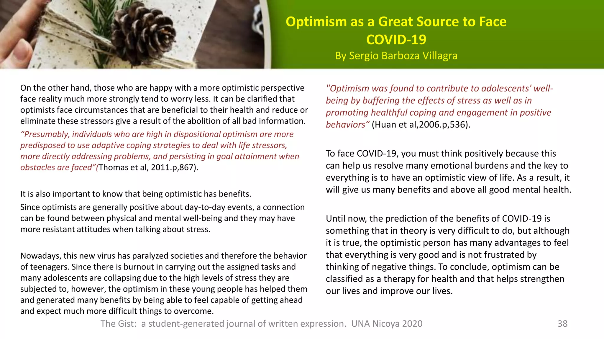 Optimism as a Great Source to Face
COVID-19
By Sergio Barboza Villagra
On the other hand, those who are happy with a more optimistic perspective
face reality much more strongly tend to worry less. It can be clarified that
optimists face circumstances that are beneficial to their health and reduce or
eliminate these stressors give a result of the abolition of all bad information.
“Presumably, individuals who are high in dispositional optimism are more
predisposed to use adaptive coping strategies to deal with life stressors,
more directly addressing problems, and persisting in goal attainment when
obstacles are faced”(Thomas et al, 2011.p,867).
It is also important to know that being optimistic has benefits.
Since optimists are generally positive about day-to-day events, a connection
can be found between physical and mental well-being and they may have
more resistant attitudes when talking about stress.
Nowadays, this new virus has paralyzed societies and therefore the behavior
of teenagers. Since there is burnout in carrying out the assigned tasks and
many adolescents are collapsing due to the high levels of stress they are
subjected to, however, the optimism in these young people has helped them
and generated many benefits by being able to feel capable of getting ahead
and expect much more difficult things to overcome.
"Optimism was found to contribute to adolescents' well-
being by buffering the effects of stress as well as in
promoting healthful coping and engagement in positive
behaviors“ (Huan et al,2006.p,536).
To face COVID-19, you must think positively because this
can help us resolve many emotional burdens and the key to
everything is to have an optimistic view of life. As a result, it
will give us many benefits and above all good mental health.
Until now, the prediction of the benefits of COVID-19 is
something that in theory is very difficult to do, but although
it is true, the optimistic person has many advantages to feel
that everything is very good and is not frustrated by
thinking of negative things. To conclude, optimism can be
classified as a therapy for health and that helps strengthen
our lives and improve our lives.
The Gist: a student-generated journal of written expression. UNA Nicoya 2020 38
 