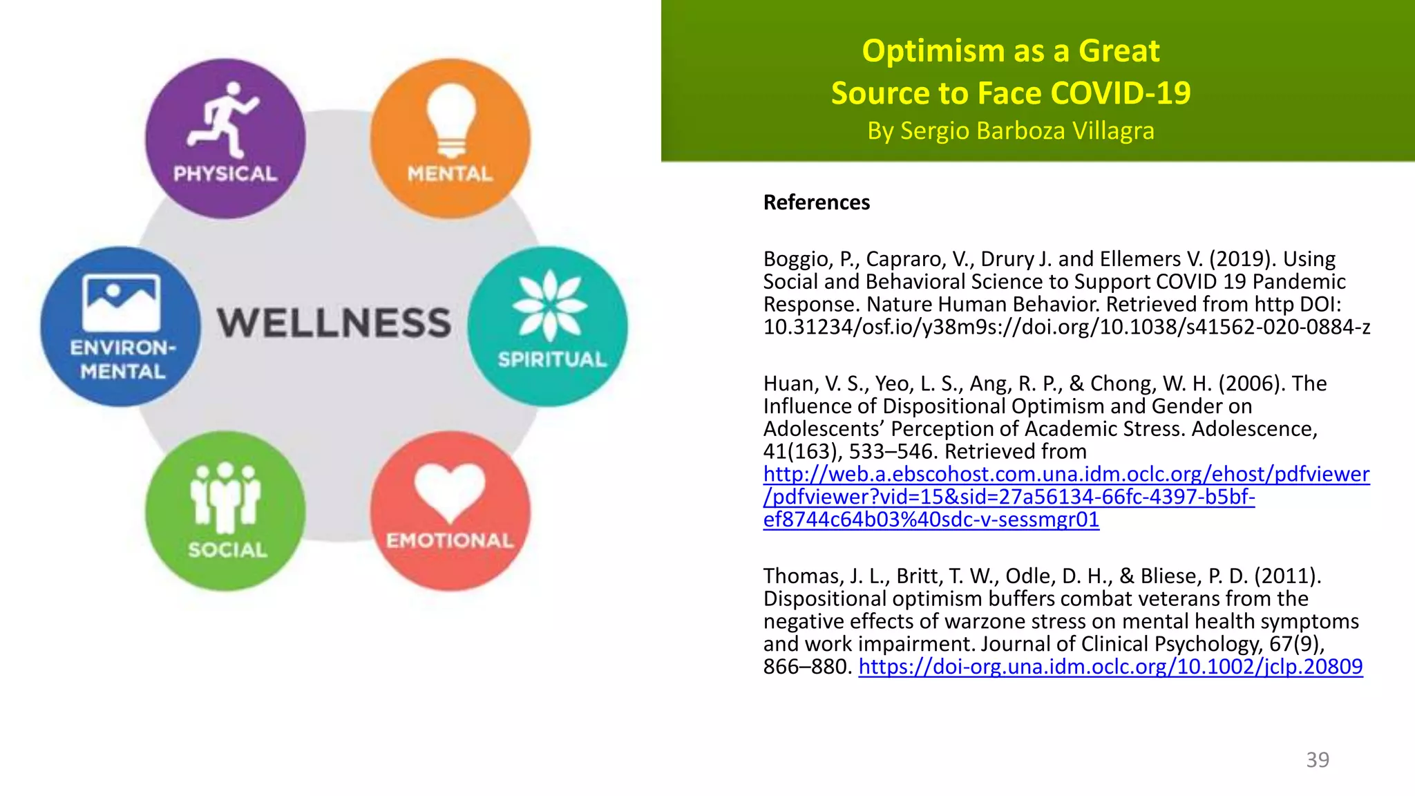 Optimism as a Great
Source to Face COVID-19
By Sergio Barboza Villagra
References
Boggio, P., Capraro, V., Drury J. and Ellemers V. (2019). Using
Social and Behavioral Science to Support COVID 19 Pandemic
Response. Nature Human Behavior. Retrieved from http DOI:
10.31234/osf.io/y38m9s://doi.org/10.1038/s41562-020-0884-z
Huan, V. S., Yeo, L. S., Ang, R. P., & Chong, W. H. (2006). The
Influence of Dispositional Optimism and Gender on
Adolescents’ Perception of Academic Stress. Adolescence,
41(163), 533–546. Retrieved from
http://web.a.ebscohost.com.una.idm.oclc.org/ehost/pdfviewer
/pdfviewer?vid=15&sid=27a56134-66fc-4397-b5bf-
ef8744c64b03%40sdc-v-sessmgr01
Thomas, J. L., Britt, T. W., Odle, D. H., & Bliese, P. D. (2011).
Dispositional optimism buffers combat veterans from the
negative effects of warzone stress on mental health symptoms
and work impairment. Journal of Clinical Psychology, 67(9),
866–880. https://doi-org.una.idm.oclc.org/10.1002/jclp.20809
39
 