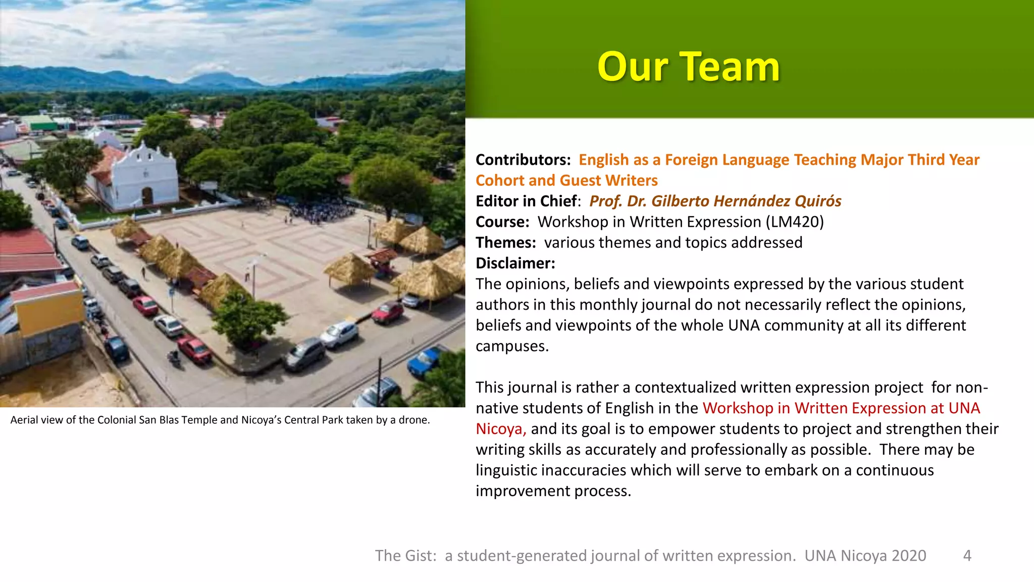 Our Team
Contributors: English as a Foreign Language Teaching Major Third Year
Cohort and Guest Writers
Editor in Chief: Prof. Dr. Gilberto Hernández Quirós
Course: Workshop in Written Expression (LM420)
Themes: various themes and topics addressed
Disclaimer:
The opinions, beliefs and viewpoints expressed by the various student
authors in this monthly journal do not necessarily reflect the opinions,
beliefs and viewpoints of the whole UNA community at all its different
campuses.
This journal is rather a contextualized written expression project for non-
native students of English in the Workshop in Written Expression at UNA
Nicoya, and its goal is to empower students to project and strengthen their
writing skills as accurately and professionally as possible. There may be
linguistic inaccuracies which will serve to embark on a continuous
improvement process.
The Gist: a student-generated journal of written expression. UNA Nicoya 2020 4
Aerial view of the Colonial San Blas Temple and Nicoya’s Central Park taken by a drone.
 