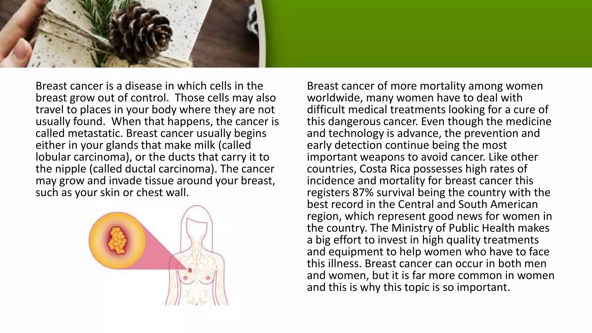 Breast cancer is a disease in which cells in the
breast grow out of control. Those cells may also
travel to places in your body where they are not
usually found. When that happens, the cancer is
called metastatic. Breast cancer usually begins
either in your glands that make milk (called
lobular carcinoma), or the ducts that carry it to
the nipple (called ductal carcinoma). The cancer
may grow and invade tissue around your breast,
such as your skin or chest wall.
Breast cancer of more mortality among women
worldwide, many women have to deal with
difficult medical treatments looking for a cure of
this dangerous cancer. Even though the medicine
and technology is advance, the prevention and
early detection continue being the most
important weapons to avoid cancer. Like other
countries, Costa Rica possesses high rates of
incidence and mortality for breast cancer this
registers 87% survival being the country with the
best record in the Central and South American
region, which represent good news for women in
the country. The Ministry of Public Health makes
a big effort to invest in high quality treatments
and equipment to help women who have to face
this illness. Breast cancer can occur in both men
and women, but it is far more common in women
and this is why this topic is so important.
 