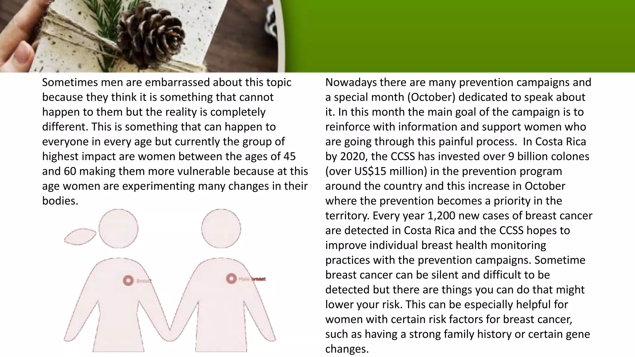Sometimes men are embarrassed about this topic
because they think it is something that cannot
happen to them but the reality is completely
different. This is something that can happen to
everyone in every age but currently the group of
highest impact are women between the ages of 45
and 60 making them more vulnerable because at this
age women are experimenting many changes in their
bodies.
Nowadays there are many prevention campaigns and
a special month (October) dedicated to speak about
it. In this month the main goal of the campaign is to
reinforce with information and support women who
are going through this painful process. In Costa Rica
by 2020, the CCSS has invested over 9 billion colones
(over US$15 million) in the prevention program
around the country and this increase in October
where the prevention becomes a priority in the
territory. Every year 1,200 new cases of breast cancer
are detected in Costa Rica and the CCSS hopes to
improve individual breast health monitoring
practices with the prevention campaigns. Sometime
breast cancer can be silent and difficult to be
detected but there are things you can do that might
lower your risk. This can be especially helpful for
women with certain risk factors for breast cancer,
such as having a strong family history or certain gene
changes.
 