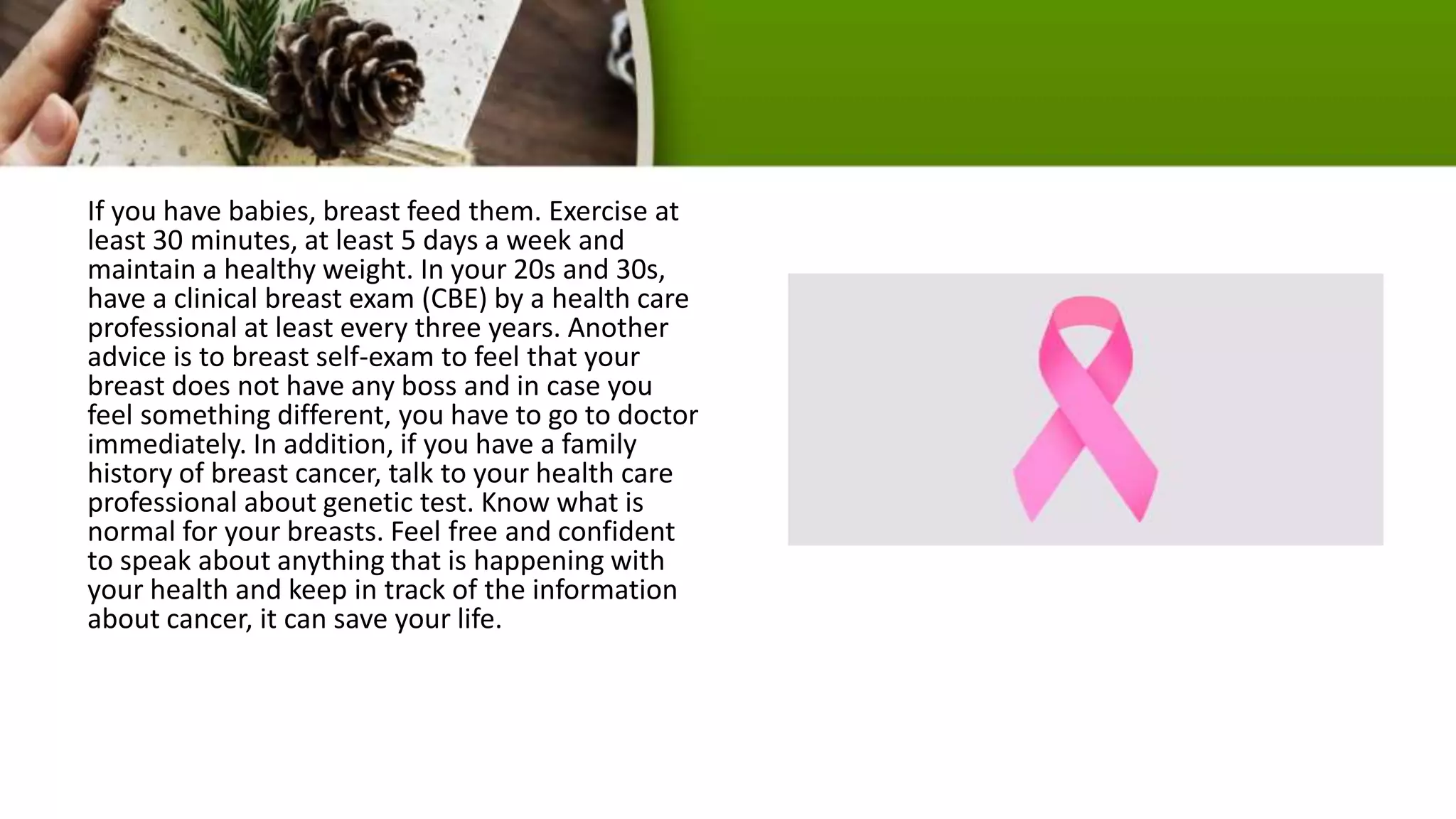 If you have babies, breast feed them. Exercise at
least 30 minutes, at least 5 days a week and
maintain a healthy weight. In your 20s and 30s,
have a clinical breast exam (CBE) by a health care
professional at least every three years. Another
advice is to breast self-exam to feel that your
breast does not have any boss and in case you
feel something different, you have to go to doctor
immediately. In addition, if you have a family
history of breast cancer, talk to your health care
professional about genetic test. Know what is
normal for your breasts. Feel free and confident
to speak about anything that is happening with
your health and keep in track of the information
about cancer, it can save your life.
 