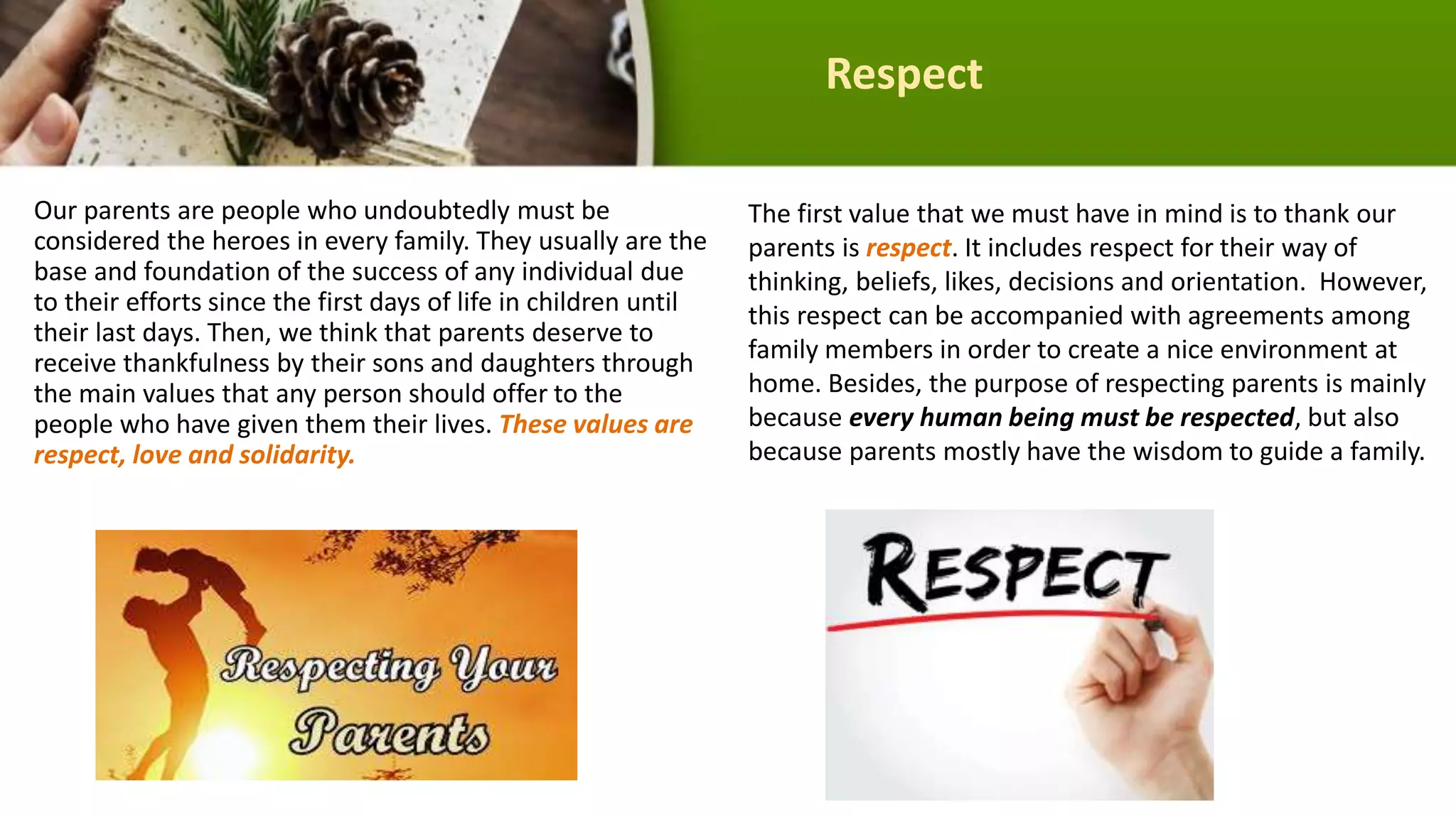 Respect
Our parents are people who undoubtedly must be
considered the heroes in every family. They usually are the
base and foundation of the success of any individual due
to their efforts since the first days of life in children until
their last days. Then, we think that parents deserve to
receive thankfulness by their sons and daughters through
the main values that any person should offer to the
people who have given them their lives. These values are
respect, love and solidarity.
The first value that we must have in mind is to thank our
parents is respect. It includes respect for their way of
thinking, beliefs, likes, decisions and orientation. However,
this respect can be accompanied with agreements among
family members in order to create a nice environment at
home. Besides, the purpose of respecting parents is mainly
because every human being must be respected, but also
because parents mostly have the wisdom to guide a family.
 