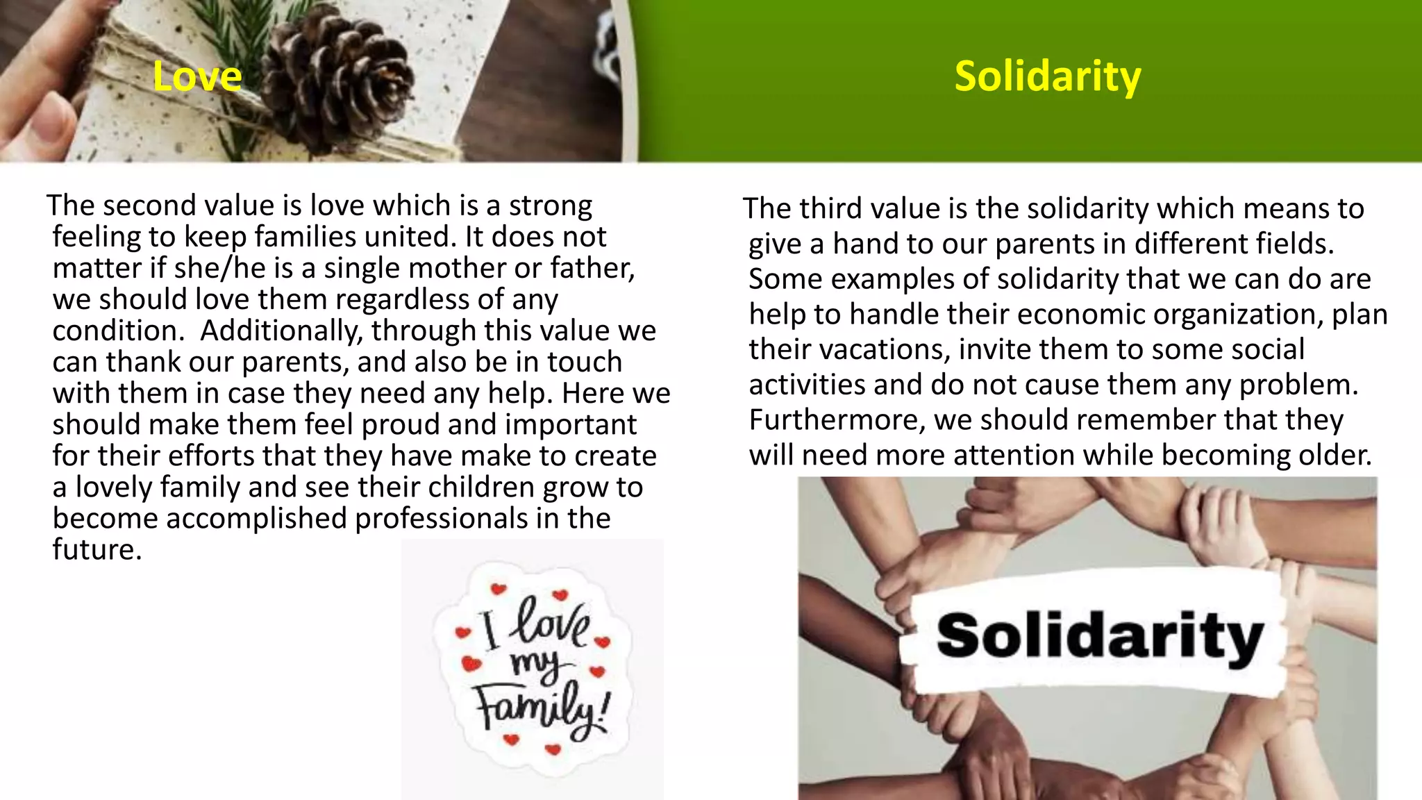 Love Solidarity
The second value is love which is a strong
feeling to keep families united. It does not
matter if she/he is a single mother or father,
we should love them regardless of any
condition. Additionally, through this value we
can thank our parents, and also be in touch
with them in case they need any help. Here we
should make them feel proud and important
for their efforts that they have make to create
a lovely family and see their children grow to
become accomplished professionals in the
future.
The third value is the solidarity which means to
give a hand to our parents in different fields.
Some examples of solidarity that we can do are
help to handle their economic organization, plan
their vacations, invite them to some social
activities and do not cause them any problem.
Furthermore, we should remember that they
will need more attention while becoming older.
 