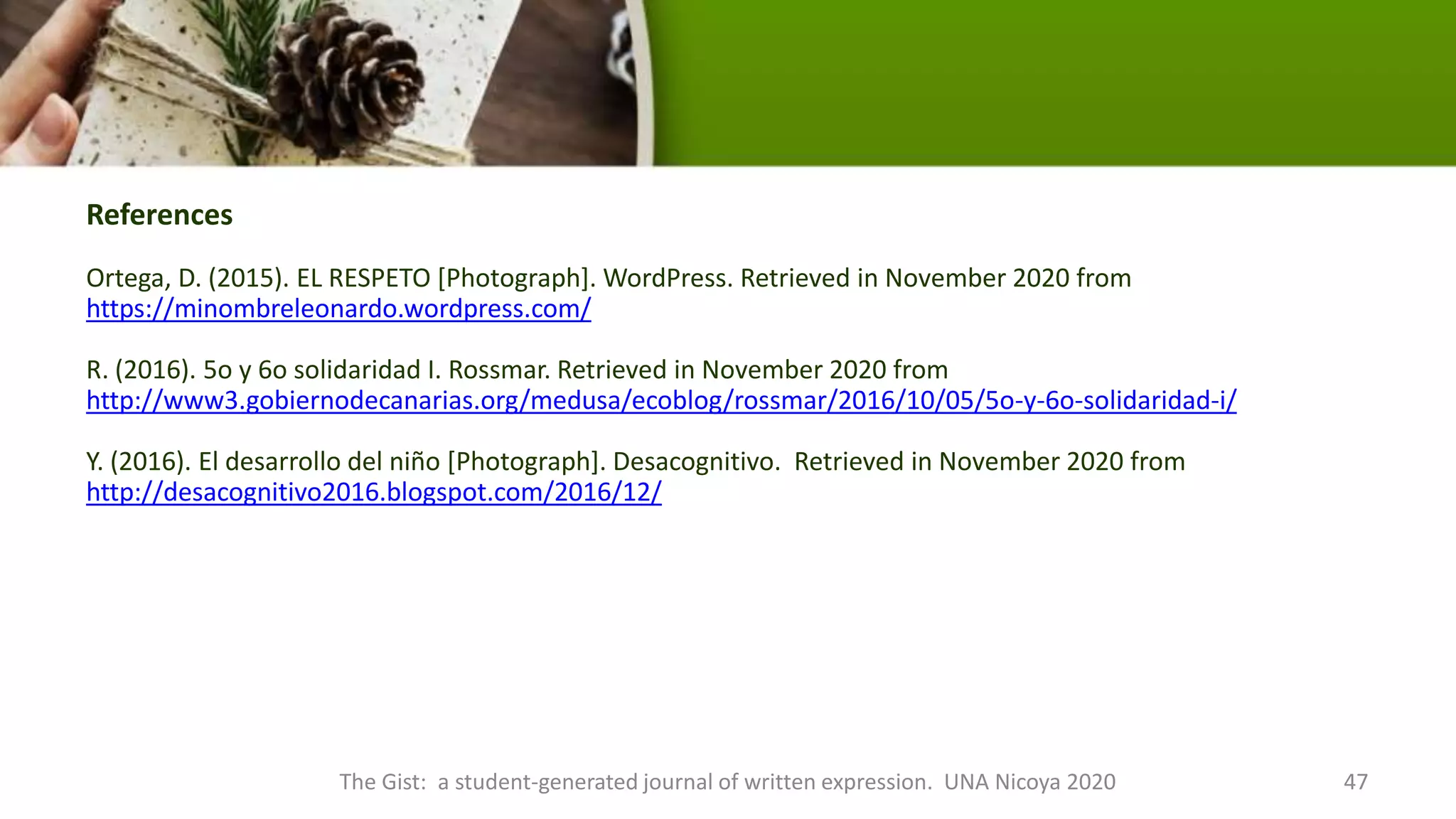 References
Ortega, D. (2015). EL RESPETO [Photograph]. WordPress. Retrieved in November 2020 from
https://minombreleonardo.wordpress.com/
R. (2016). 5o y 6o solidaridad I. Rossmar. Retrieved in November 2020 from
http://www3.gobiernodecanarias.org/medusa/ecoblog/rossmar/2016/10/05/5o-y-6o-solidaridad-i/
Y. (2016). El desarrollo del niño [Photograph]. Desacognitivo. Retrieved in November 2020 from
http://desacognitivo2016.blogspot.com/2016/12/
The Gist: a student-generated journal of written expression. UNA Nicoya 2020 47
 