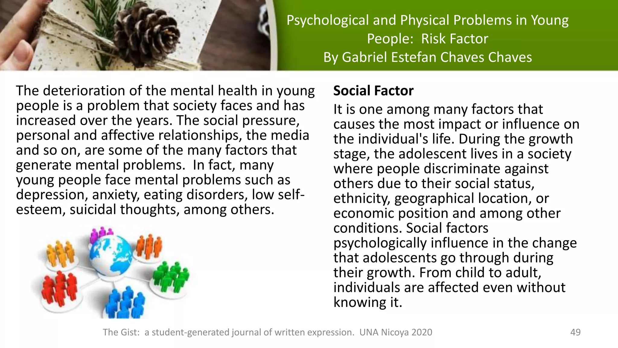 Psychological and Physical Problems in Young
People: Risk Factor
By Gabriel Estefan Chaves Chaves
The deterioration of the mental health in young
people is a problem that society faces and has
increased over the years. The social pressure,
personal and affective relationships, the media
and so on, are some of the many factors that
generate mental problems. In fact, many
young people face mental problems such as
depression, anxiety, eating disorders, low self-
esteem, suicidal thoughts, among others.
Social Factor
It is one among many factors that
causes the most impact or influence on
the individual's life. During the growth
stage, the adolescent lives in a society
where people discriminate against
others due to their social status,
ethnicity, geographical location, or
economic position and among other
conditions. Social factors
psychologically influence in the change
that adolescents go through during
their growth. From child to adult,
individuals are affected even without
knowing it.
The Gist: a student-generated journal of written expression. UNA Nicoya 2020 49
 