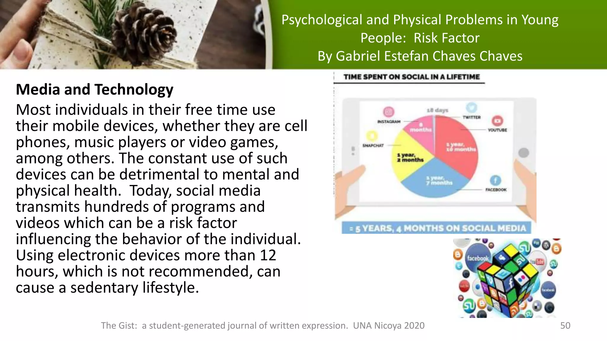 Psychological and Physical Problems in Young
People: Risk Factor
By Gabriel Estefan Chaves Chaves
Media and Technology
Most individuals in their free time use
their mobile devices, whether they are cell
phones, music players or video games,
among others. The constant use of such
devices can be detrimental to mental and
physical health. Today, social media
transmits hundreds of programs and
videos which can be a risk factor
influencing the behavior of the individual.
Using electronic devices more than 12
hours, which is not recommended, can
cause a sedentary lifestyle.
The Gist: a student-generated journal of written expression. UNA Nicoya 2020 50
 