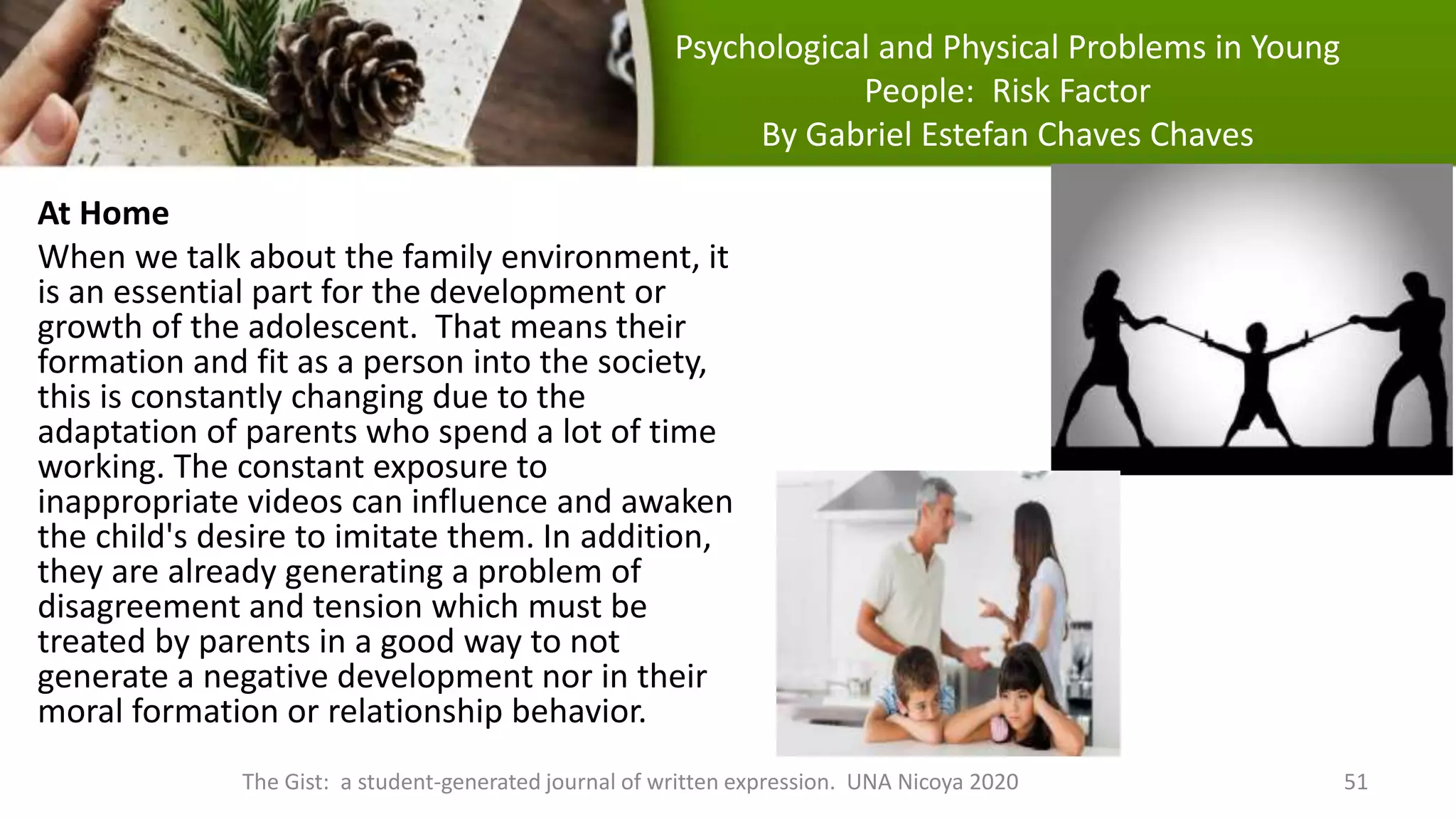 Psychological and Physical Problems in Young
People: Risk Factor
By Gabriel Estefan Chaves Chaves
At Home
When we talk about the family environment, it
is an essential part for the development or
growth of the adolescent. That means their
formation and fit as a person into the society,
this is constantly changing due to the
adaptation of parents who spend a lot of time
working. The constant exposure to
inappropriate videos can influence and awaken
the child's desire to imitate them. In addition,
they are already generating a problem of
disagreement and tension which must be
treated by parents in a good way to not
generate a negative development nor in their
moral formation or relationship behavior.
The Gist: a student-generated journal of written expression. UNA Nicoya 2020 51
 