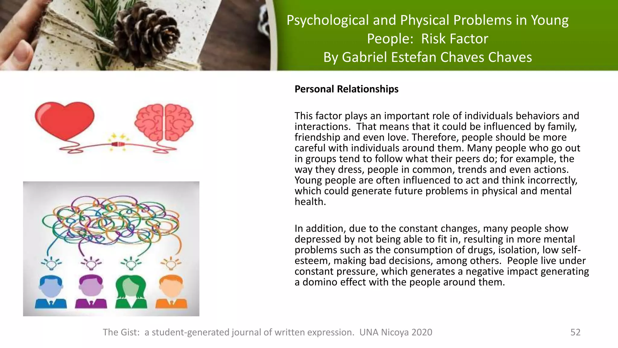 Psychological and Physical Problems in Young
People: Risk Factor
By Gabriel Estefan Chaves Chaves
The Gist: a student-generated journal of written expression. UNA Nicoya 2020 52
Personal Relationships
This factor plays an important role of individuals behaviors and
interactions. That means that it could be influenced by family,
friendship and even love. Therefore, people should be more
careful with individuals around them. Many people who go out
in groups tend to follow what their peers do; for example, the
way they dress, people in common, trends and even actions.
Young people are often influenced to act and think incorrectly,
which could generate future problems in physical and mental
health.
In addition, due to the constant changes, many people show
depressed by not being able to fit in, resulting in more mental
problems such as the consumption of drugs, isolation, low self-
esteem, making bad decisions, among others. People live under
constant pressure, which generates a negative impact generating
a domino effect with the people around them.
 