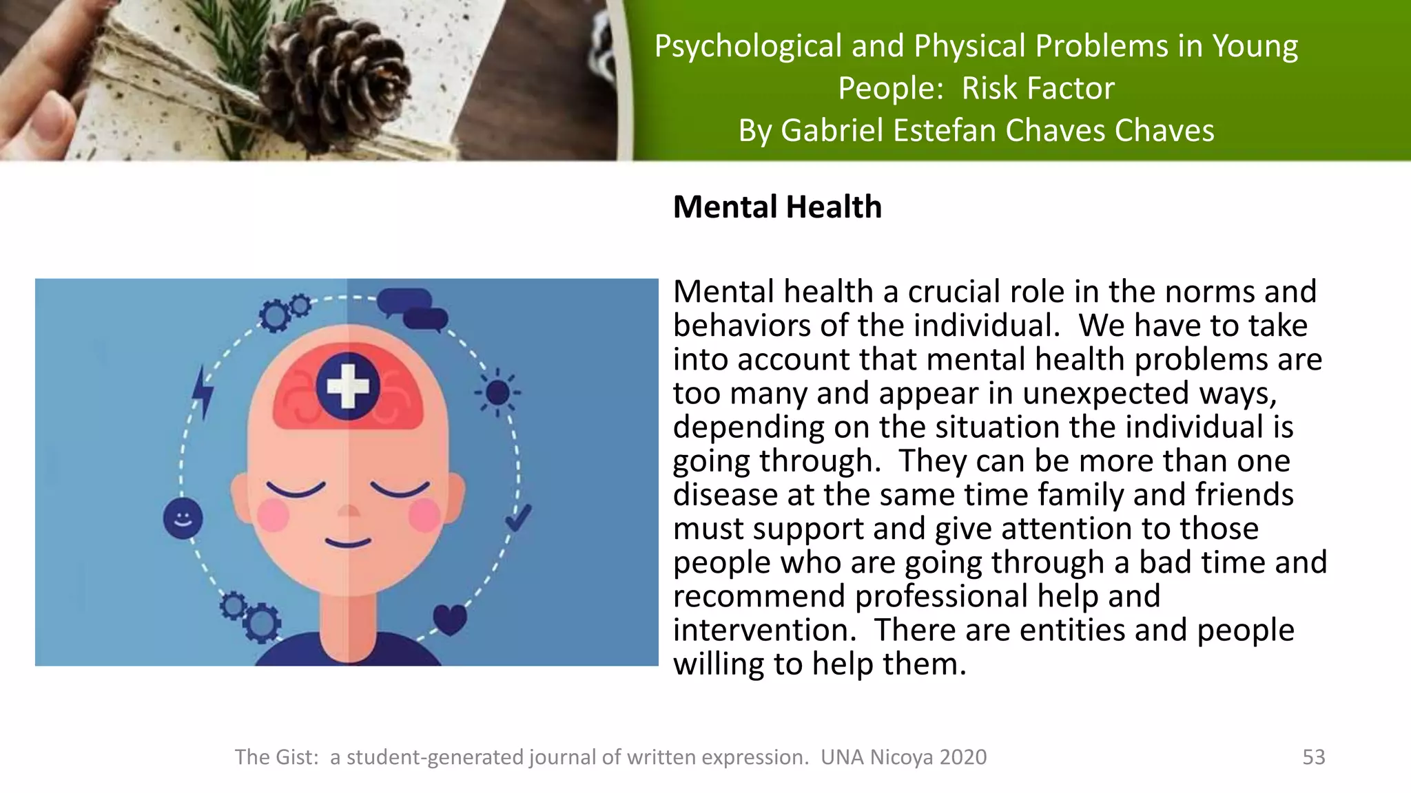 Psychological and Physical Problems in Young
People: Risk Factor
By Gabriel Estefan Chaves Chaves
The Gist: a student-generated journal of written expression. UNA Nicoya 2020 53
Mental Health
Mental health a crucial role in the norms and
behaviors of the individual. We have to take
into account that mental health problems are
too many and appear in unexpected ways,
depending on the situation the individual is
going through. They can be more than one
disease at the same time family and friends
must support and give attention to those
people who are going through a bad time and
recommend professional help and
intervention. There are entities and people
willing to help them.
 