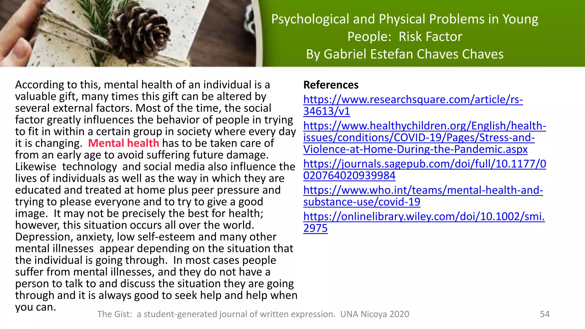 Psychological and Physical Problems in Young
People: Risk Factor
By Gabriel Estefan Chaves Chaves
According to this, mental health of an individual is a
valuable gift, many times this gift can be altered by
several external factors. Most of the time, the social
factor greatly influences the behavior of people in trying
to fit in within a certain group in society where every day
it is changing. Mental health has to be taken care of
from an early age to avoid suffering future damage.
Likewise technology and social media also influence the
lives of individuals as well as the way in which they are
educated and treated at home plus peer pressure and
trying to please everyone and to try to give a good
image. It may not be precisely the best for health;
however, this situation occurs all over the world.
Depression, anxiety, low self-esteem and many other
mental illnesses appear depending on the situation that
the individual is going through. In most cases people
suffer from mental illnesses, and they do not have a
person to talk to and discuss the situation they are going
through and it is always good to seek help and help when
you can.
The Gist: a student-generated journal of written expression. UNA Nicoya 2020 54
References
https://www.researchsquare.com/article/rs-
34613/v1
https://www.healthychildren.org/English/health-
issues/conditions/COVID-19/Pages/Stress-and-
Violence-at-Home-During-the-Pandemic.aspx
https://journals.sagepub.com/doi/full/10.1177/0
020764020939984
https://www.who.int/teams/mental-health-and-
substance-use/covid-19
https://onlinelibrary.wiley.com/doi/10.1002/smi.
2975
 