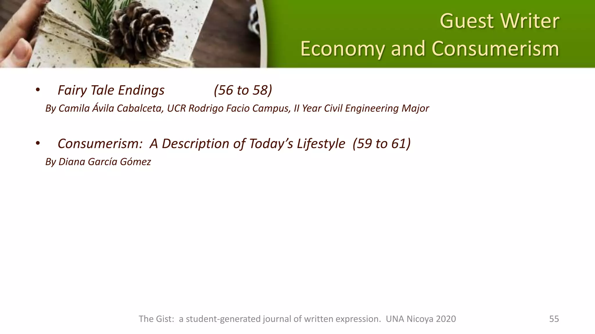 Guest Writer
Economy and Consumerism
• Fairy Tale Endings (56 to 58)
By Camila Ávila Cabalceta, UCR Rodrigo Facio Campus, II Year Civil Engineering Major
• Consumerism: A Description of Today’s Lifestyle (59 to 61)
By Diana García Gómez
The Gist: a student-generated journal of written expression. UNA Nicoya 2020 55
 