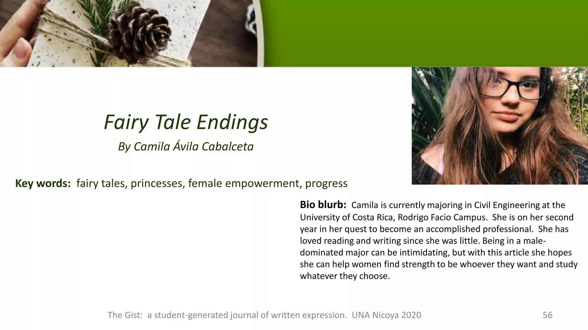 Fairy Tale Endings
By Camila Ávila Cabalceta
Key words: fairy tales, princesses, female empowerment, progress
The Gist: a student-generated journal of written expression. UNA Nicoya 2020 56
Bio blurb: Camila is currently majoring in Civil Engineering at the
University of Costa Rica, Rodrigo Facio Campus. She is on her second
year in her quest to become an accomplished professional. She has
loved reading and writing since she was little. Being in a male-
dominated major can be intimidating, but with this article she hopes
she can help women find strength to be whoever they want and study
whatever they choose.
 