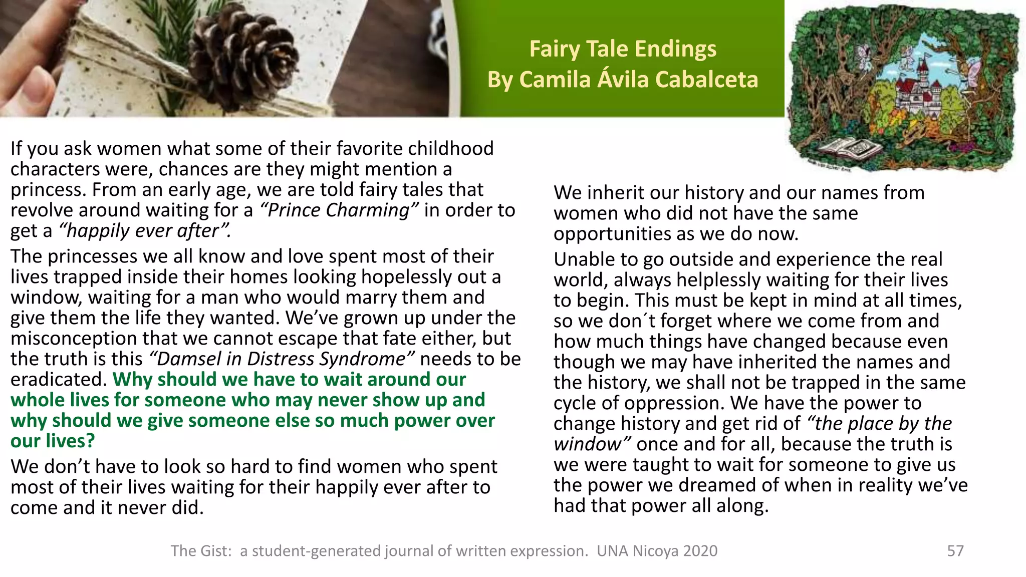 Fairy Tale Endings
By Camila Ávila Cabalceta
If you ask women what some of their favorite childhood
characters were, chances are they might mention a
princess. From an early age, we are told fairy tales that
revolve around waiting for a “Prince Charming” in order to
get a “happily ever after”.
The princesses we all know and love spent most of their
lives trapped inside their homes looking hopelessly out a
window, waiting for a man who would marry them and
give them the life they wanted. We’ve grown up under the
misconception that we cannot escape that fate either, but
the truth is this “Damsel in Distress Syndrome” needs to be
eradicated. Why should we have to wait around our
whole lives for someone who may never show up and
why should we give someone else so much power over
our lives?
We don’t have to look so hard to find women who spent
most of their lives waiting for their happily ever after to
come and it never did.
We inherit our history and our names from
women who did not have the same
opportunities as we do now.
Unable to go outside and experience the real
world, always helplessly waiting for their lives
to begin. This must be kept in mind at all times,
so we don´t forget where we come from and
how much things have changed because even
though we may have inherited the names and
the history, we shall not be trapped in the same
cycle of oppression. We have the power to
change history and get rid of “the place by the
window” once and for all, because the truth is
we were taught to wait for someone to give us
the power we dreamed of when in reality we’ve
had that power all along.
The Gist: a student-generated journal of written expression. UNA Nicoya 2020 57
 