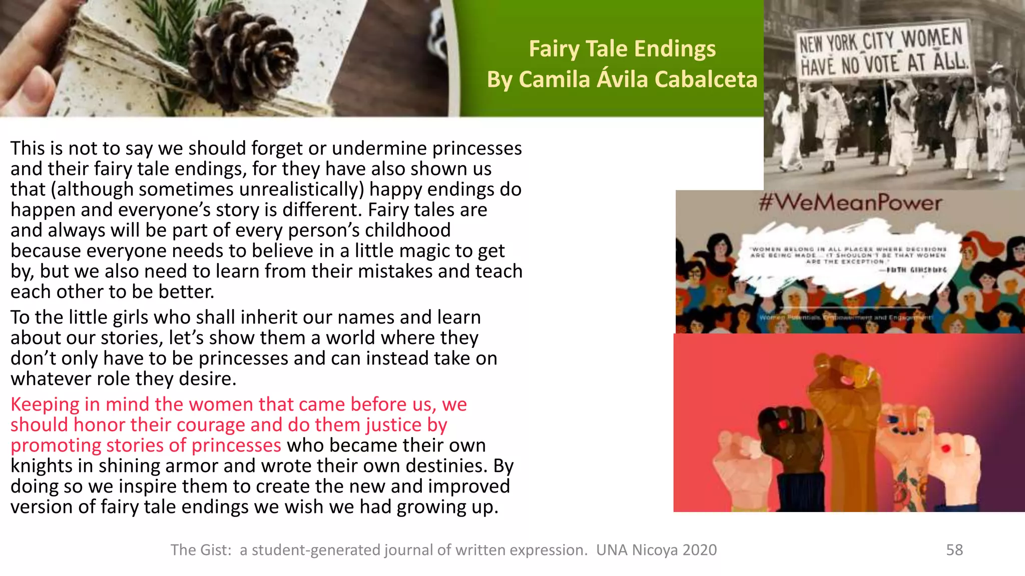 Fairy Tale Endings
By Camila Ávila Cabalceta
This is not to say we should forget or undermine princesses
and their fairy tale endings, for they have also shown us
that (although sometimes unrealistically) happy endings do
happen and everyone’s story is different. Fairy tales are
and always will be part of every person’s childhood
because everyone needs to believe in a little magic to get
by, but we also need to learn from their mistakes and teach
each other to be better.
To the little girls who shall inherit our names and learn
about our stories, let’s show them a world where they
don’t only have to be princesses and can instead take on
whatever role they desire.
Keeping in mind the women that came before us, we
should honor their courage and do them justice by
promoting stories of princesses who became their own
knights in shining armor and wrote their own destinies. By
doing so we inspire them to create the new and improved
version of fairy tale endings we wish we had growing up.
The Gist: a student-generated journal of written expression. UNA Nicoya 2020 58
 