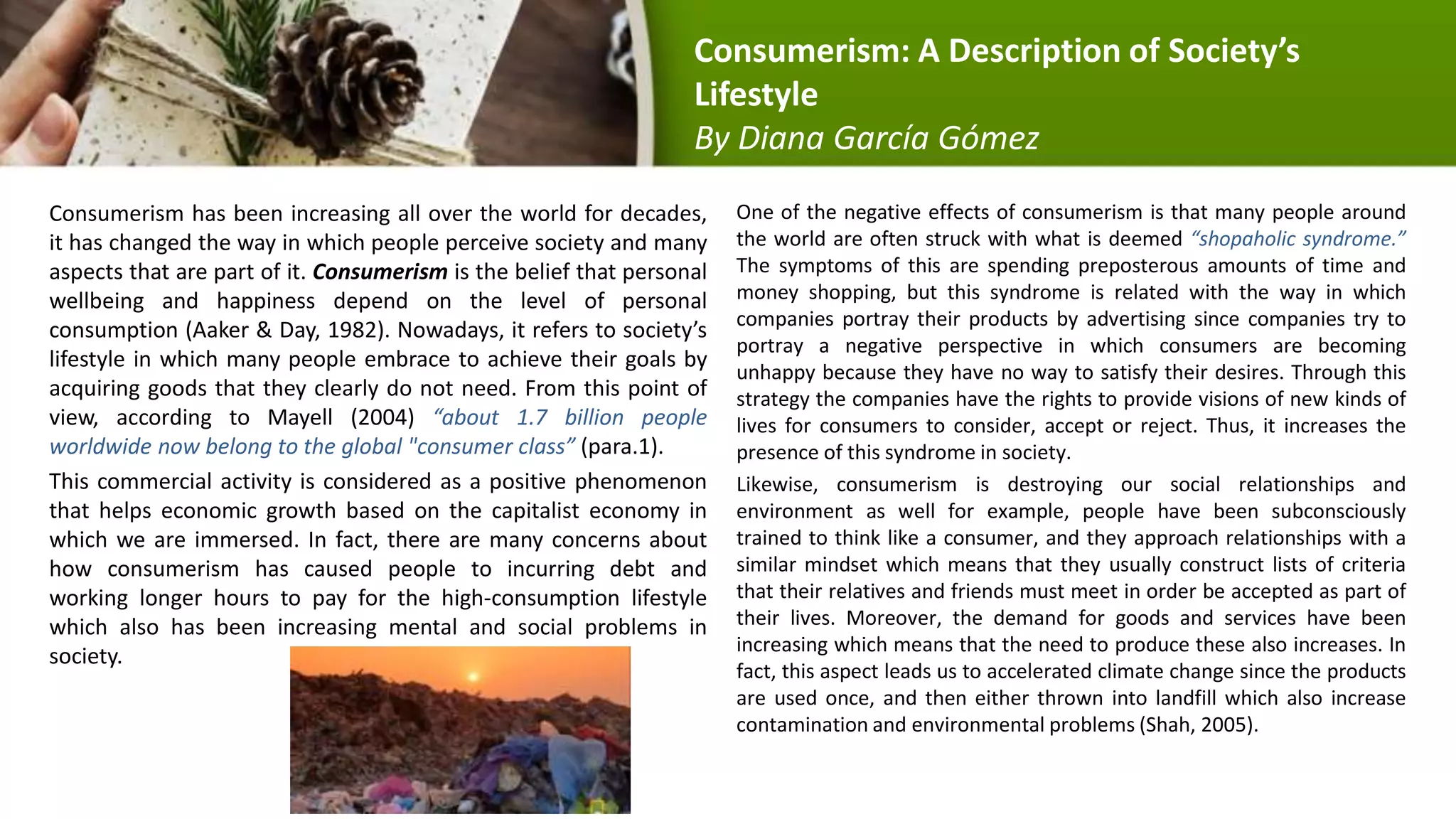 Consumerism has been increasing all over the world for decades,
it has changed the way in which people perceive society and many
aspects that are part of it. Consumerism is the belief that personal
wellbeing and happiness depend on the level of personal
consumption (Aaker & Day, 1982). Nowadays, it refers to society’s
lifestyle in which many people embrace to achieve their goals by
acquiring goods that they clearly do not need. From this point of
view, according to Mayell (2004) “about 1.7 billion people
worldwide now belong to the global "consumer class” (para.1).
This commercial activity is considered as a positive phenomenon
that helps economic growth based on the capitalist economy in
which we are immersed. In fact, there are many concerns about
how consumerism has caused people to incurring debt and
working longer hours to pay for the high-consumption lifestyle
which also has been increasing mental and social problems in
society.
One of the negative effects of consumerism is that many people around
the world are often struck with what is deemed “shopaholic syndrome.”
The symptoms of this are spending preposterous amounts of time and
money shopping, but this syndrome is related with the way in which
companies portray their products by advertising since companies try to
portray a negative perspective in which consumers are becoming
unhappy because they have no way to satisfy their desires. Through this
strategy the companies have the rights to provide visions of new kinds of
lives for consumers to consider, accept or reject. Thus, it increases the
presence of this syndrome in society.
Likewise, consumerism is destroying our social relationships and
environment as well for example, people have been subconsciously
trained to think like a consumer, and they approach relationships with a
similar mindset which means that they usually construct lists of criteria
that their relatives and friends must meet in order be accepted as part of
their lives. Moreover, the demand for goods and services have been
increasing which means that the need to produce these also increases. In
fact, this aspect leads us to accelerated climate change since the products
are used once, and then either thrown into landfill which also increase
contamination and environmental problems (Shah, 2005).
Consumerism: A Description of Society’s
Lifestyle
By Diana García Gómez
 