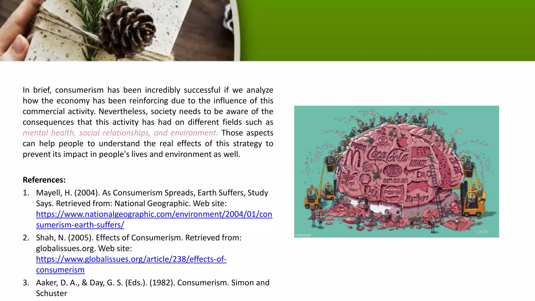 In brief, consumerism has been incredibly successful if we analyze
how the economy has been reinforcing due to the influence of this
commercial activity. Nevertheless, society needs to be aware of the
consequences that this activity has had on different fields such as
mental health, social relationships, and environment. Those aspects
can help people to understand the real effects of this strategy to
prevent its impact in people's lives and environment as well.
References:
1. Mayell, H. (2004). As Consumerism Spreads, Earth Suffers, Study
Says. Retrieved from: National Geographic. Web site:
https://www.nationalgeographic.com/environment/2004/01/con
sumerism-earth-suffers/
2. Shah, N. (2005). Effects of Consumerism. Retrieved from:
globalissues.org. Web site:
https://www.globalissues.org/article/238/effects-of-
consumerism
3. Aaker, D. A., & Day, G. S. (Eds.). (1982). Consumerism. Simon and
Schuster
 