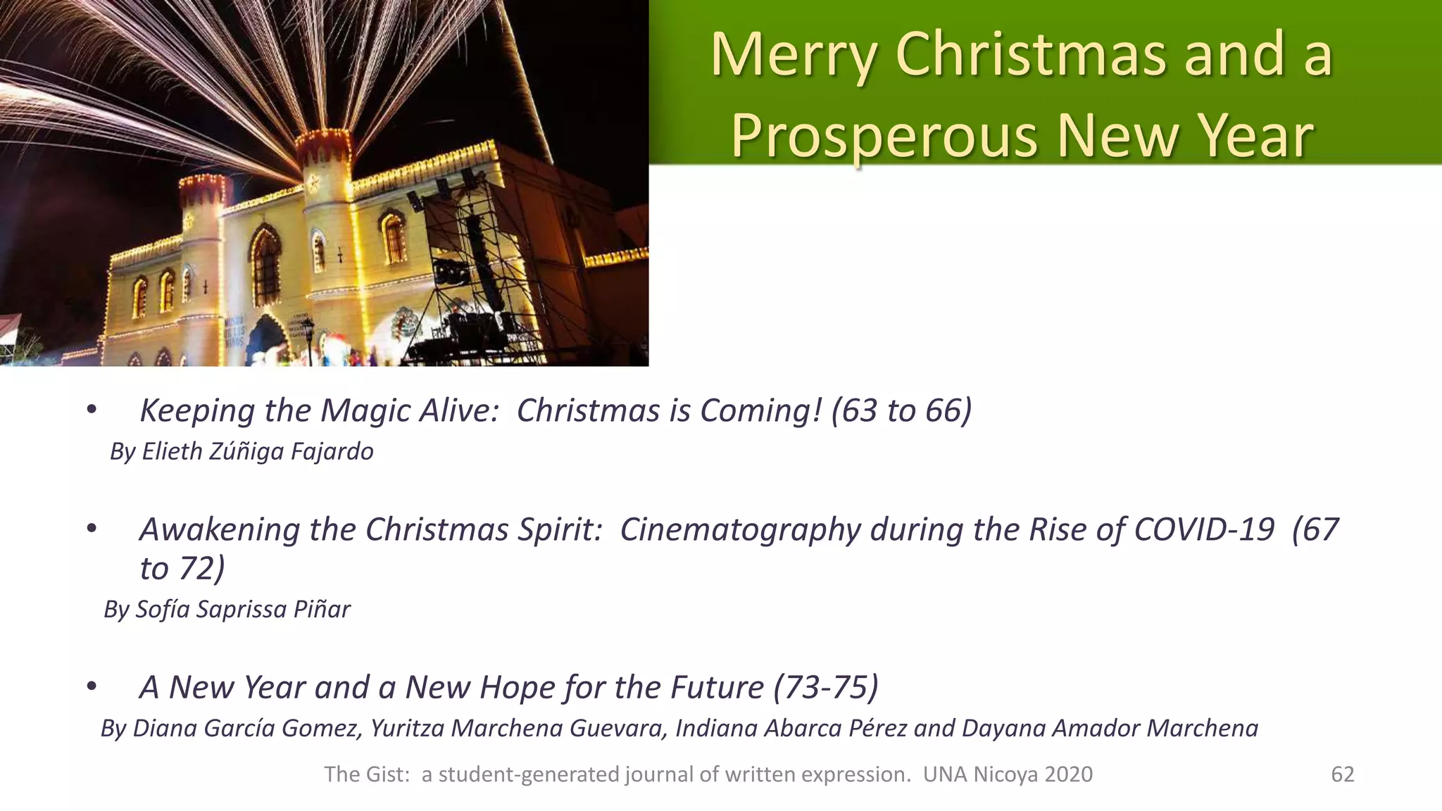 Merry Christmas and a
Prosperous New Year
• Keeping the Magic Alive: Christmas is Coming! (63 to 66)
By Elieth Zúñiga Fajardo
• Awakening the Christmas Spirit: Cinematography during the Rise of COVID-19 (67
to 72)
By Sofía Saprissa Piñar
• A New Year and a New Hope for the Future (73-75)
By Diana García Gomez, Yuritza Marchena Guevara, Indiana Abarca Pérez and Dayana Amador Marchena
The Gist: a student-generated journal of written expression. UNA Nicoya 2020 62
 